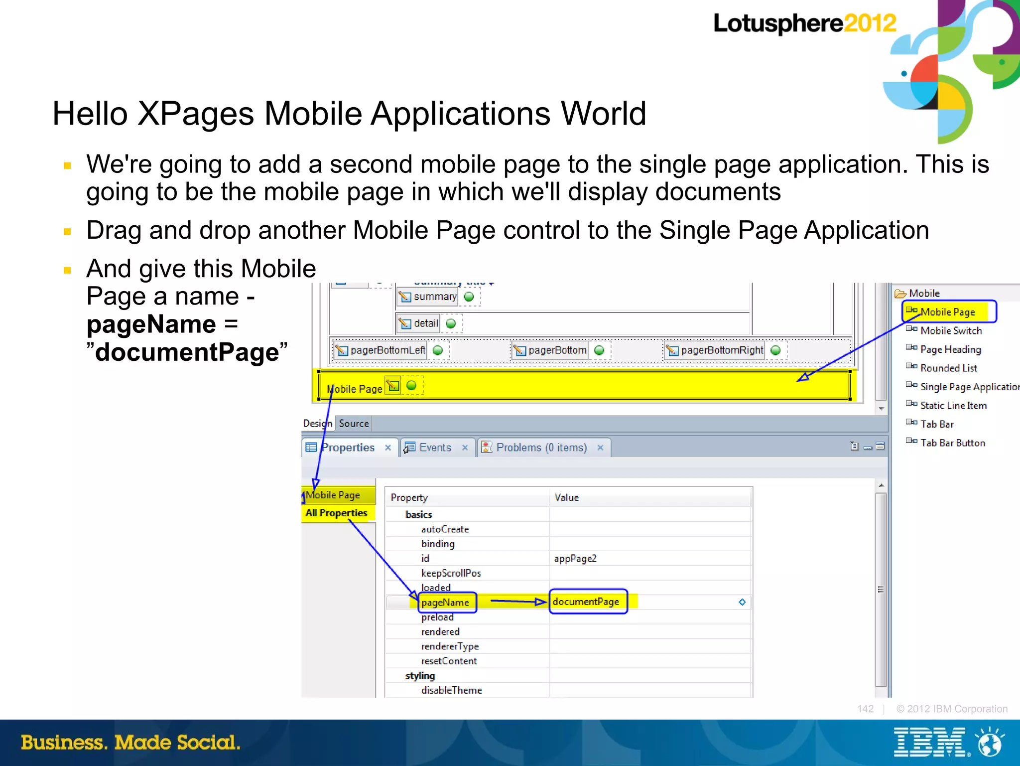 Hello XPages Mobile Applications World
■   We're going to add a second mobile page to the single page application. This is
    going to be the mobile page in which we'll display documents
■   Drag and drop another Mobile Page control to the Single Page Application
■   And give this Mobile
    Page a name -
    pageName =
    ”documentPage”




                                                                       142 |   © 2012 IBM Corporation
 