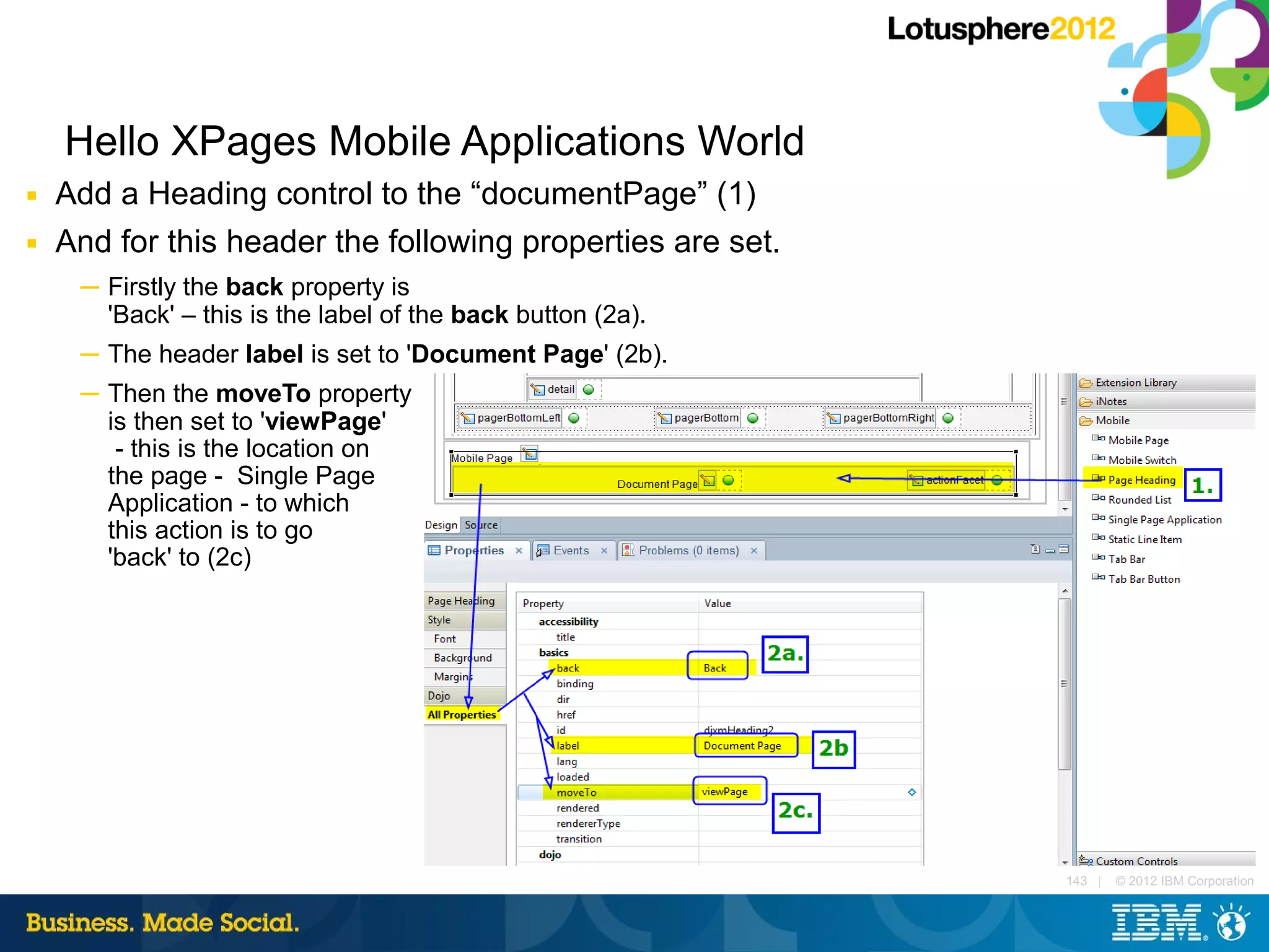 Hello XPages Mobile Applications World
■   Add a Heading control to the “documentPage” (1)
■   And for this header the following properties are set.
     ─ Firstly the back property is
       'Back' – this is the label of the back button (2a).
     ─ The header label is set to 'Document Page' (2b).
     ─ Then the moveTo property
       is then set to 'viewPage'
        - this is the location on
       the page - Single Page
       Application - to which
       this action is to go
       'back' to (2c)




                                                             143 |   © 2012 IBM Corporation
 