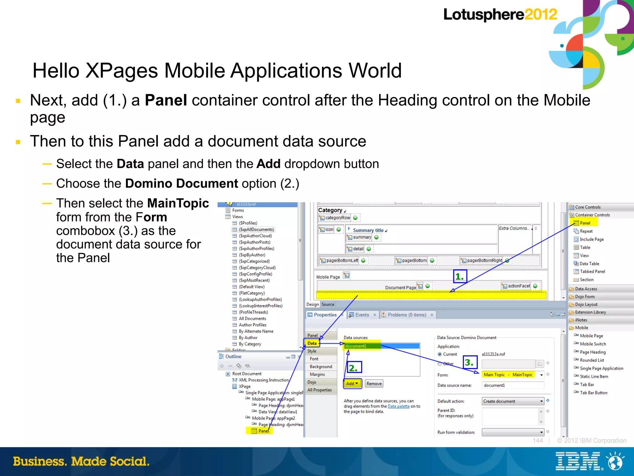 Hello XPages Mobile Applications World
■   Next, add (1.) a Panel container control after the Heading control on the Mobile
    page
■   Then to this Panel add a document data source
     ─ Select the Data panel and then the Add dropdown button
     ─ Choose the Domino Document option (2.)
     ─ Then select the MainTopic
       form from the Form
       combobox (3.) as the
       document data source for
       the Panel




                                                                           144 |   © 2012 IBM Corporation
 
