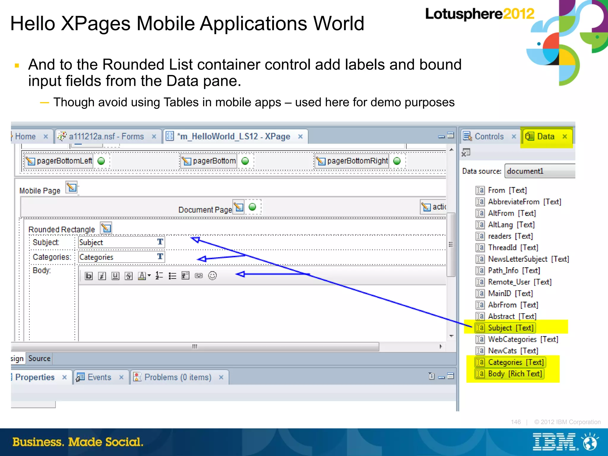 Hello XPages Mobile Applications World
■   And to the Rounded List container control add labels and bound
    input fields from the Data pane.
     ─ Though avoid using Tables in mobile apps – used here for demo purposes




                                                                                146 |   © 2012 IBM Corporation
 