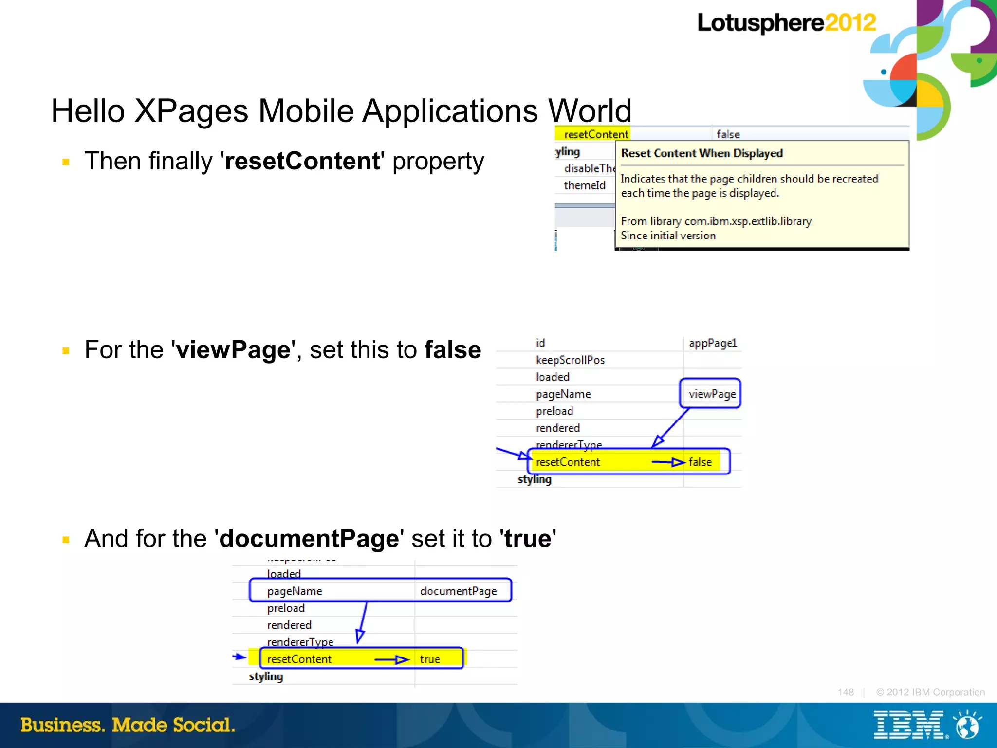 Hello XPages Mobile Applications World
■   Then finally 'resetContent' property




■   For the 'viewPage', set this to false




■   And for the 'documentPage' set it to 'true'




                                                  148 |   © 2012 IBM Corporation
 