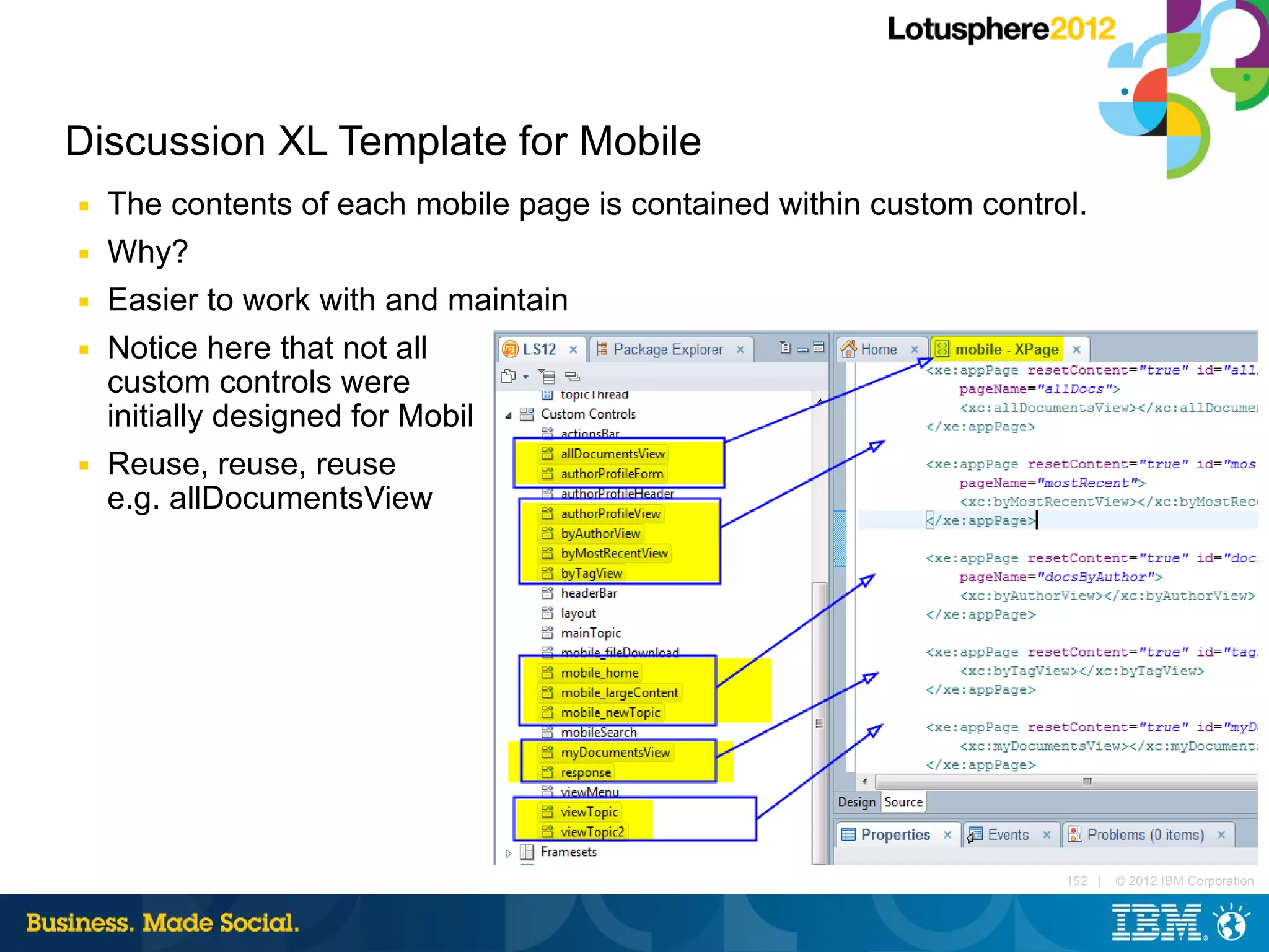 Discussion XL Template for Mobile
■   The contents of each mobile page is contained within custom control.
■   Why?
■   Easier to work with and maintain
■   Notice here that not all
    custom controls were
    initially designed for Mobil
■   Reuse, reuse, reuse
    e.g. allDocumentsView




                                                                      152 |   © 2012 IBM Corporation
 
