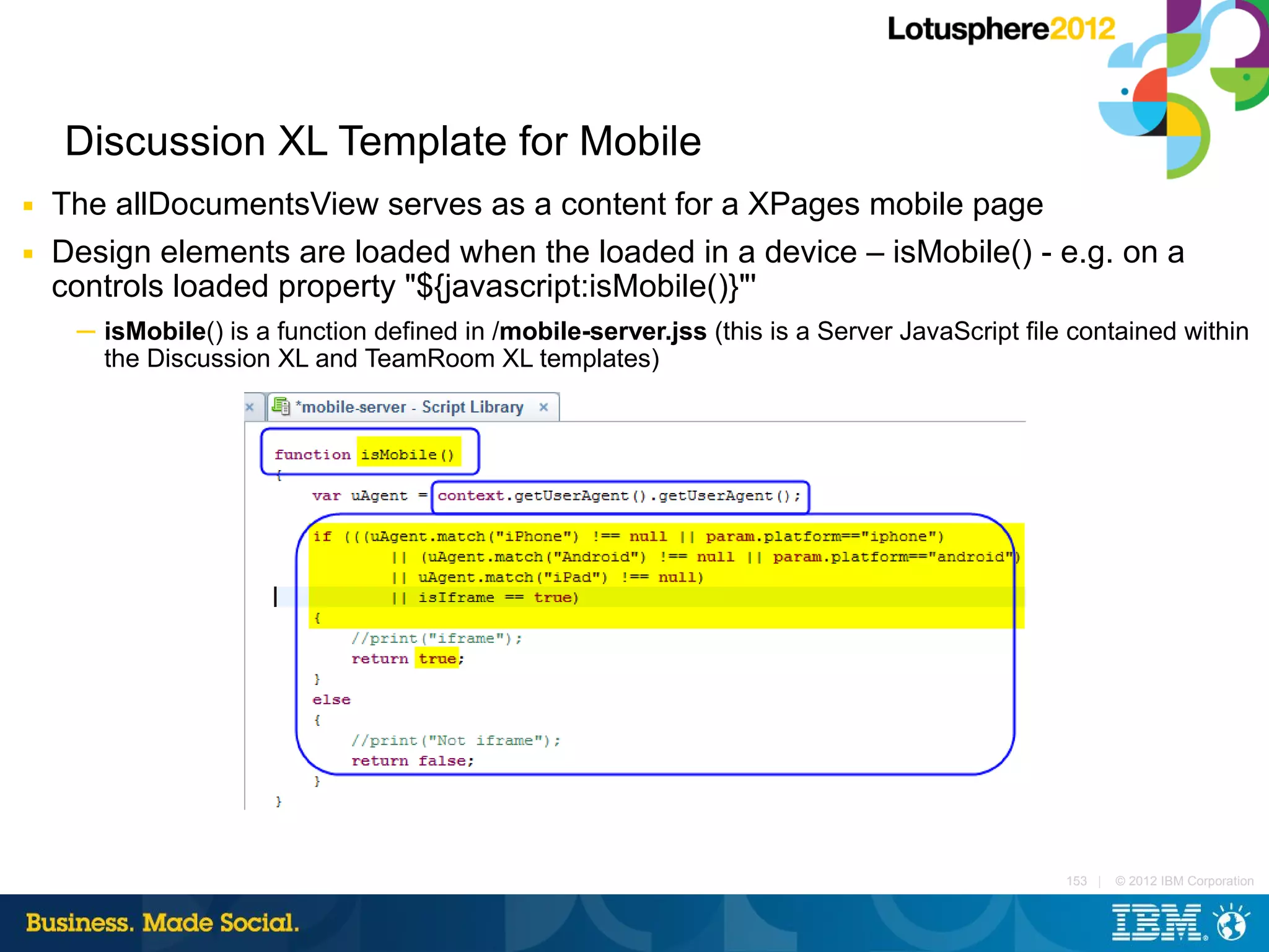 Discussion XL Template for Mobile
■   The allDocumentsView serves as a content for a XPages mobile page
■   Design elements are loaded when the loaded in a device – isMobile() - e.g. on a
    controls loaded property "${javascript:isMobile()}"'
     ─ isMobile() is a function defined in /mobile-server.jss (this is a Server JavaScript file contained within
       the Discussion XL and TeamRoom XL templates)




                                                                                               153 |   © 2012 IBM Corporation
 