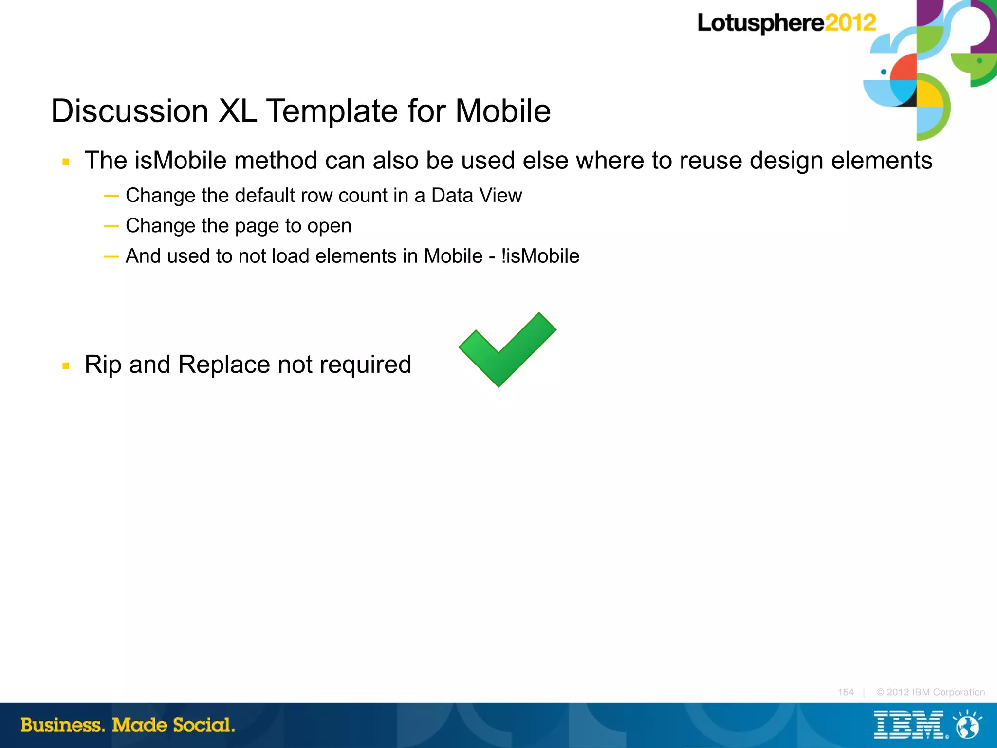 Discussion XL Template for Mobile
■   The isMobile method can also be used else where to reuse design elements
     ─ Change the default row count in a Data View
     ─ Change the page to open
     ─ And used to not load elements in Mobile - !isMobile




■   Rip and Replace not required




                                                                   154 |   © 2012 IBM Corporation
 