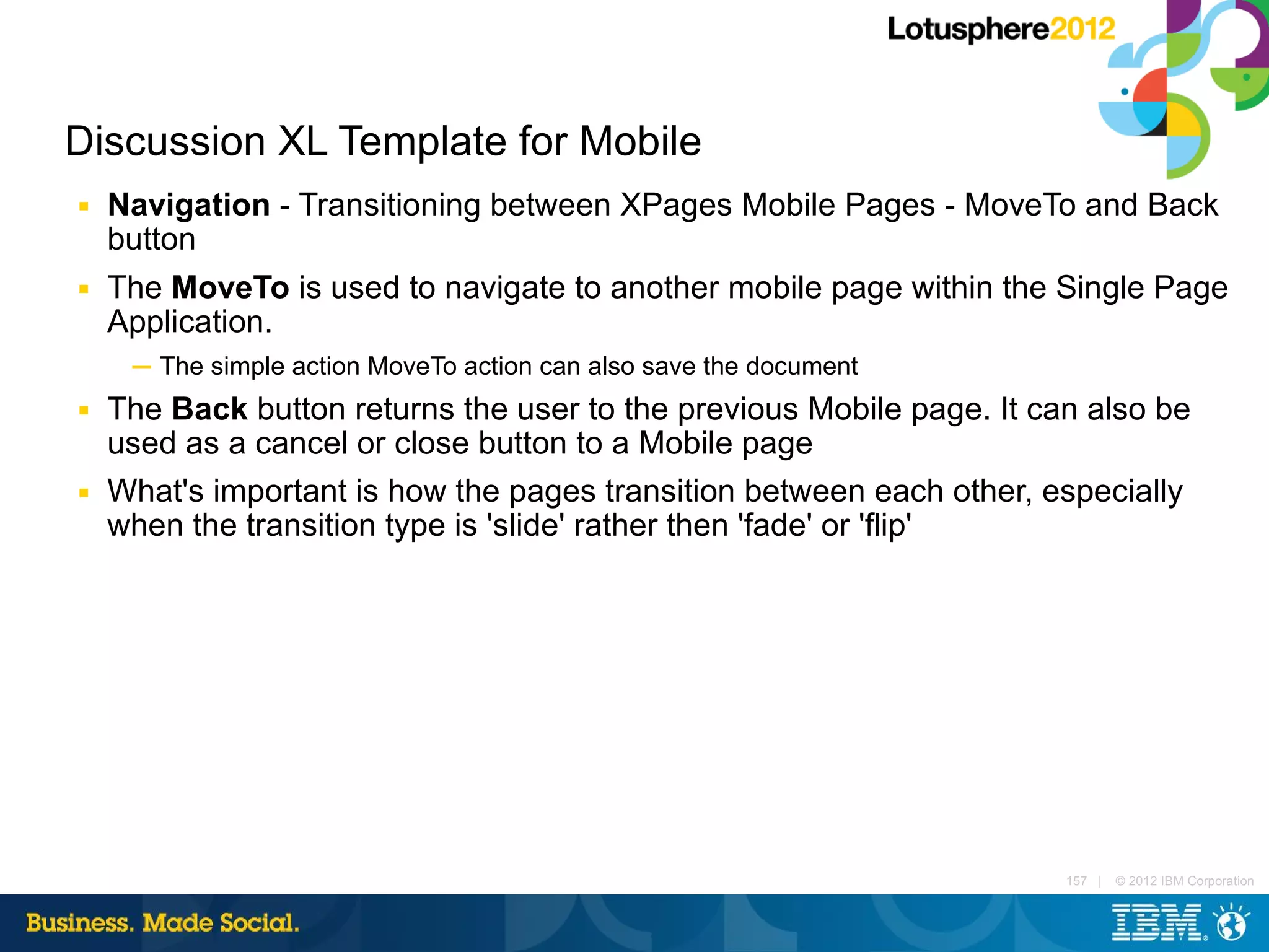 Discussion XL Template for Mobile
■   Navigation - Transitioning between XPages Mobile Pages - MoveTo and Back
    button
■   The MoveTo is used to navigate to another mobile page within the Single Page
    Application.
     ─ The simple action MoveTo action can also save the document
■   The Back button returns the user to the previous Mobile page. It can also be
    used as a cancel or close button to a Mobile page
■   What's important is how the pages transition between each other, especially
    when the transition type is 'slide' rather then 'fade' or 'flip'




                                                                       157 |   © 2012 IBM Corporation
 
