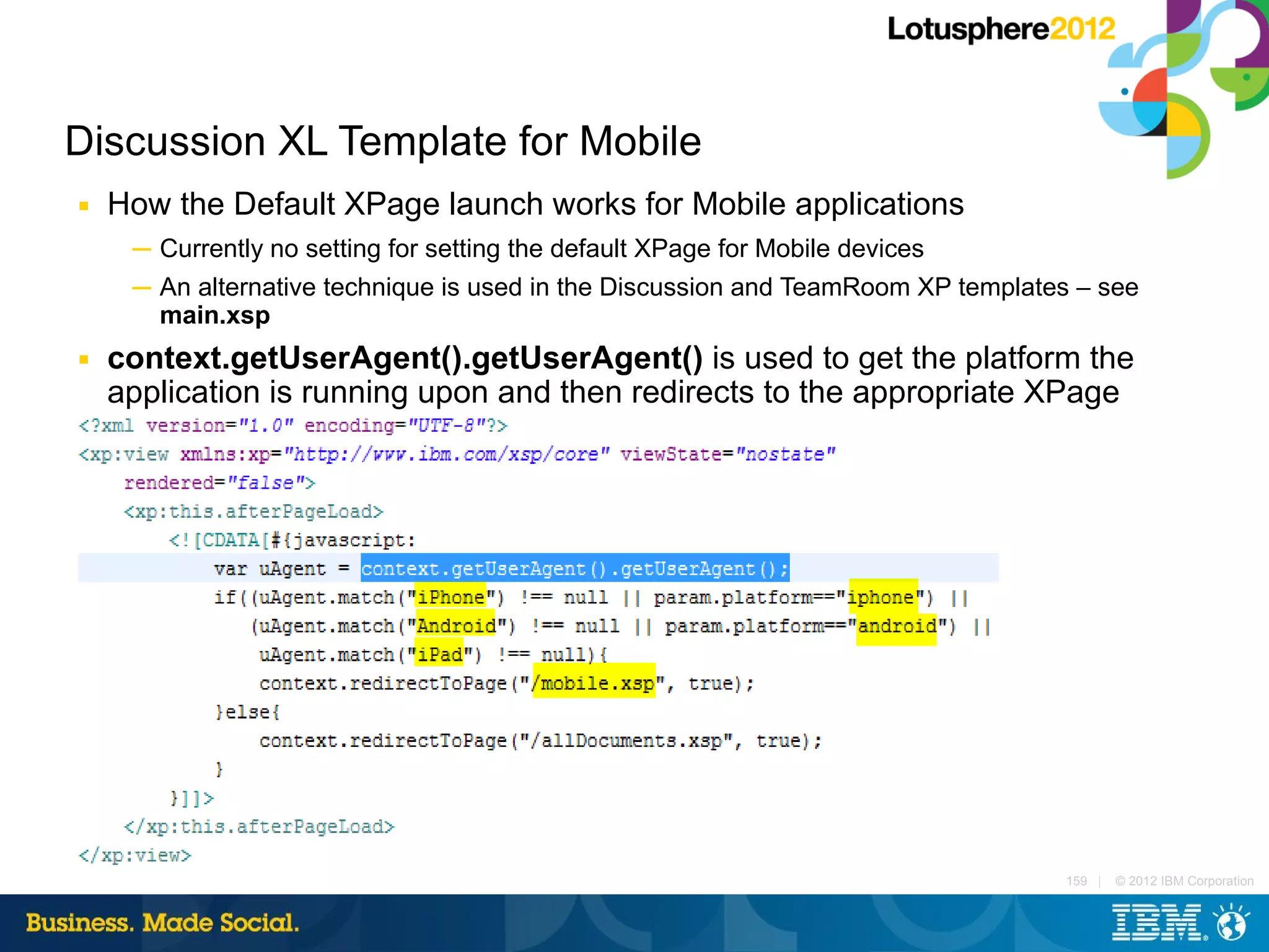 Discussion XL Template for Mobile
■   How the Default XPage launch works for Mobile applications
     ─ Currently no setting for setting the default XPage for Mobile devices
     ─ An alternative technique is used in the Discussion and TeamRoom XP templates – see
       main.xsp
■   context.getUserAgent().getUserAgent() is used to get the platform the
    application is running upon and then redirects to the appropriate XPage




                                                                                  159 |   © 2012 IBM Corporation
 