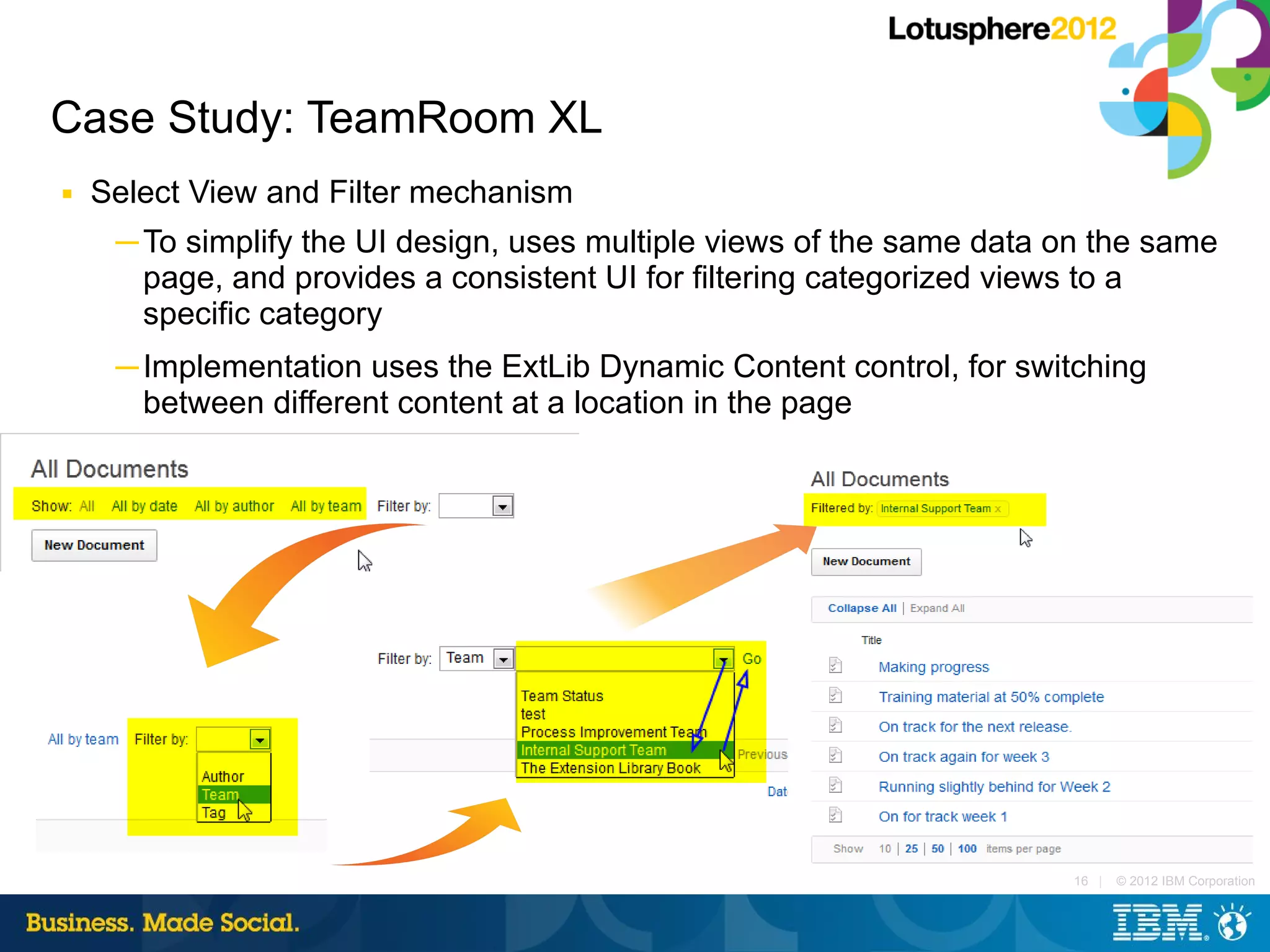 Case Study: TeamRoom XL
■   Select View and Filter mechanism
     ─ To simplify the UI design, uses multiple views of the same data on the same
       page, and provides a consistent UI for filtering categorized views to a
       specific category
     ─ Implementation uses the ExtLib Dynamic Content control, for switching
       between different content at a location in the page




                                                                       16 |   © 2012 IBM Corporation
 