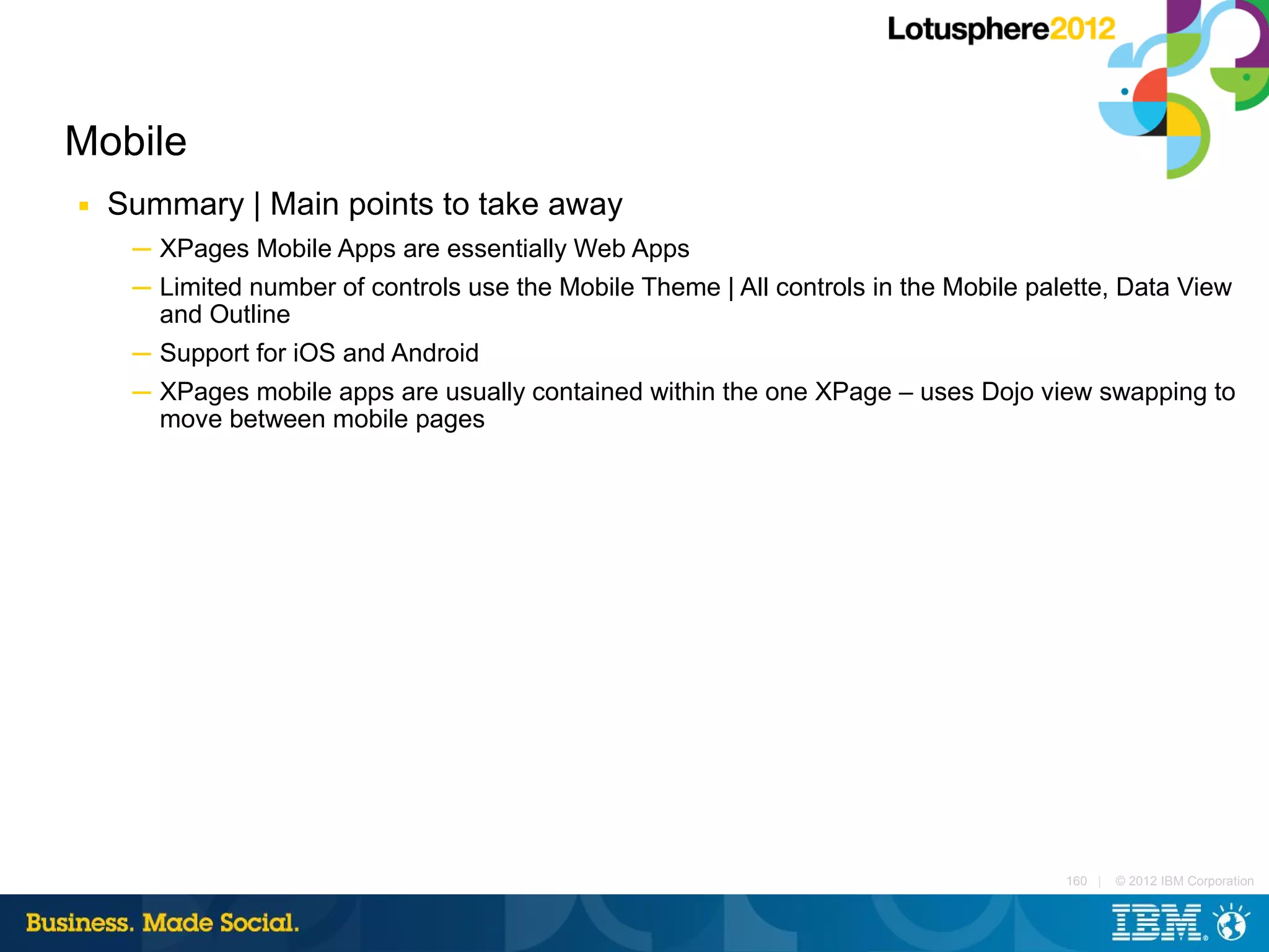 Mobile
■   Summary | Main points to take away
     ─ XPages Mobile Apps are essentially Web Apps
     ─ Limited number of controls use the Mobile Theme | All controls in the Mobile palette, Data View
       and Outline
     ─ Support for iOS and Android
     ─ XPages mobile apps are usually contained within the one XPage – uses Dojo view swapping to
       move between mobile pages




                                                                                       160 |   © 2012 IBM Corporation
 