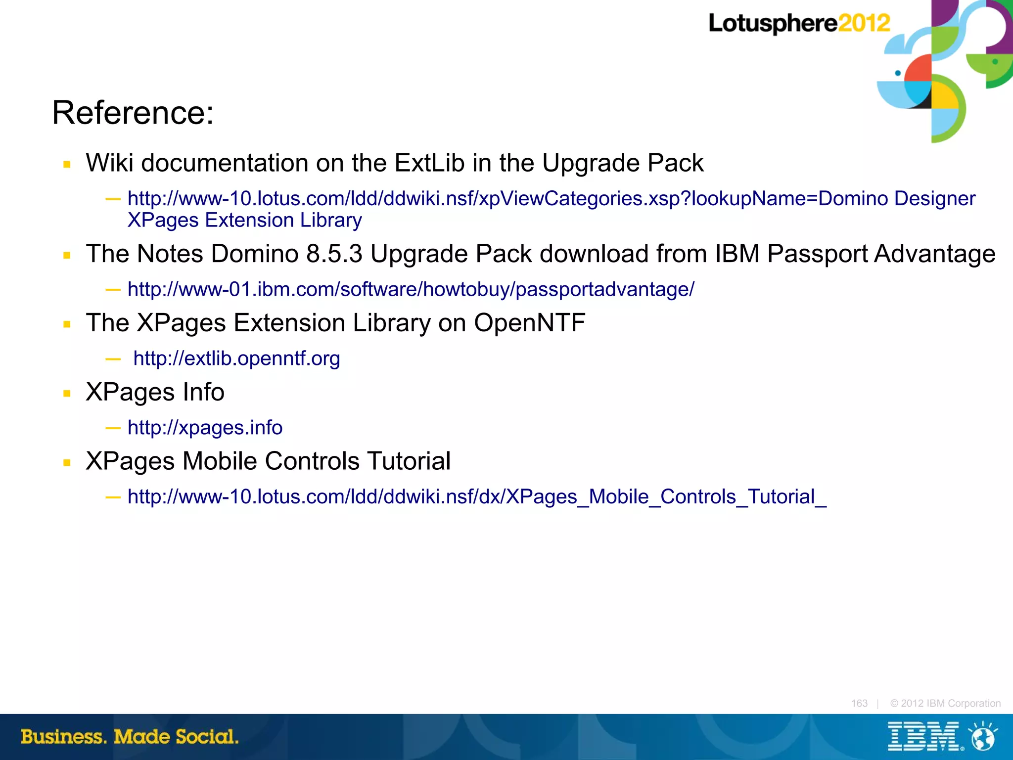 Reference:
■   Wiki documentation on the ExtLib in the Upgrade Pack
     ─ http://www-10.lotus.com/ldd/ddwiki.nsf/xpViewCategories.xsp?lookupName=Domino Designer
       XPages Extension Library
■   The Notes Domino 8.5.3 Upgrade Pack download from IBM Passport Advantage
     ─ http://www-01.ibm.com/software/howtobuy/passportadvantage/
■   The XPages Extension Library on OpenNTF
     ─ http://extlib.openntf.org
■   XPages Info
     ─ http://xpages.info
■   XPages Mobile Controls Tutorial
     ─ http://www-10.lotus.com/ldd/ddwiki.nsf/dx/XPages_Mobile_Controls_Tutorial_




                                                                                    163 |   © 2012 IBM Corporation
 