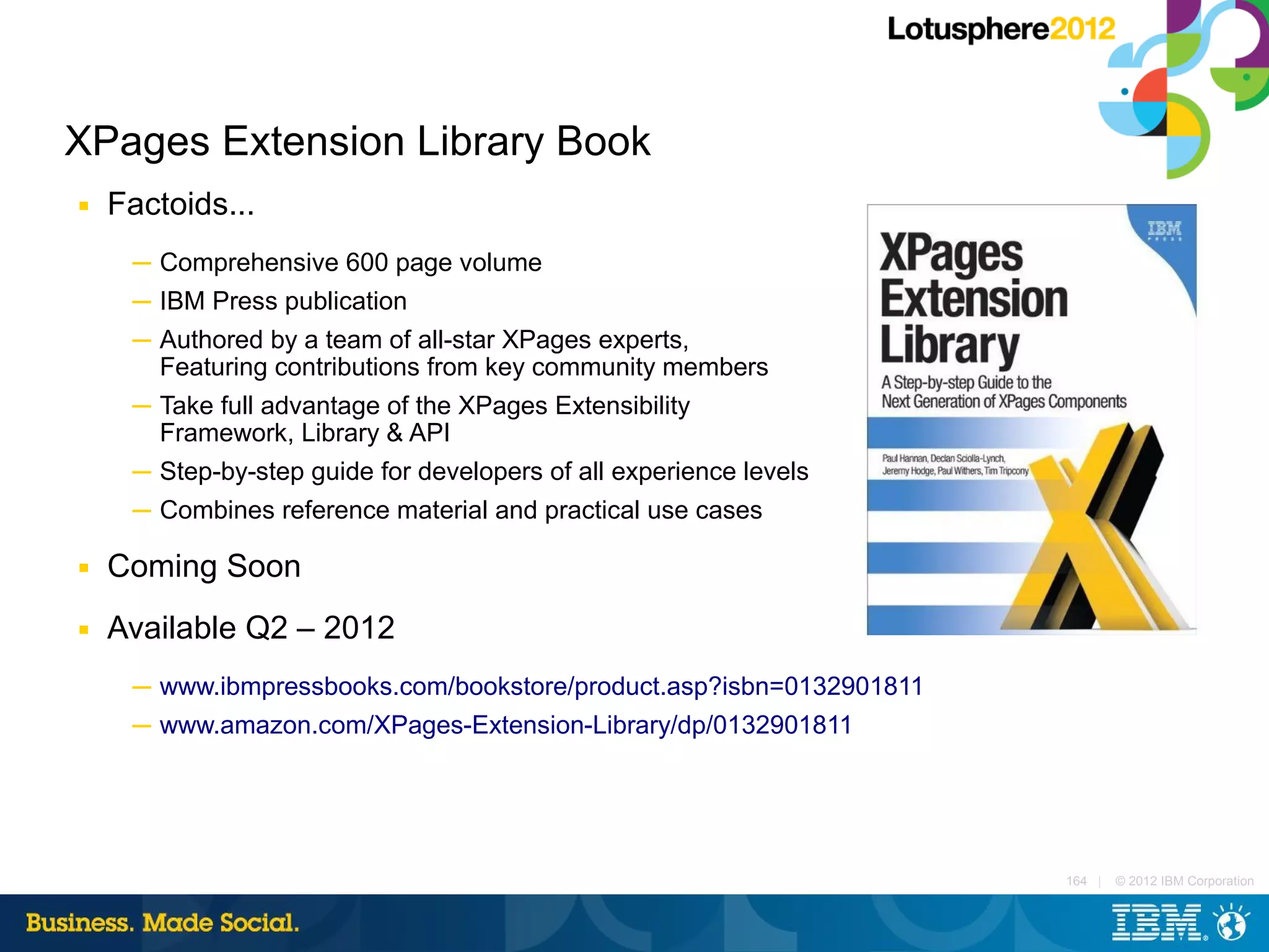 XPages Extension Library Book
■   Factoids...
     ─ Comprehensive 600 page volume
     ─ IBM Press publication
     ─ Authored by a team of all-star XPages experts,
       Featuring contributions from key community members
     ─ Take full advantage of the XPages Extensibility
       Framework, Library & API
     ─ Step-by-step guide for developers of all experience levels
     ─ Combines reference material and practical use cases

■   Coming Soon
■   Available Q2 – 2012
     ─ www.ibmpressbooks.com/bookstore/product.asp?isbn=0132901811
     ─ www.amazon.com/XPages-Extension-Library/dp/0132901811




                                                                     164 |   © 2012 IBM Corporation
 