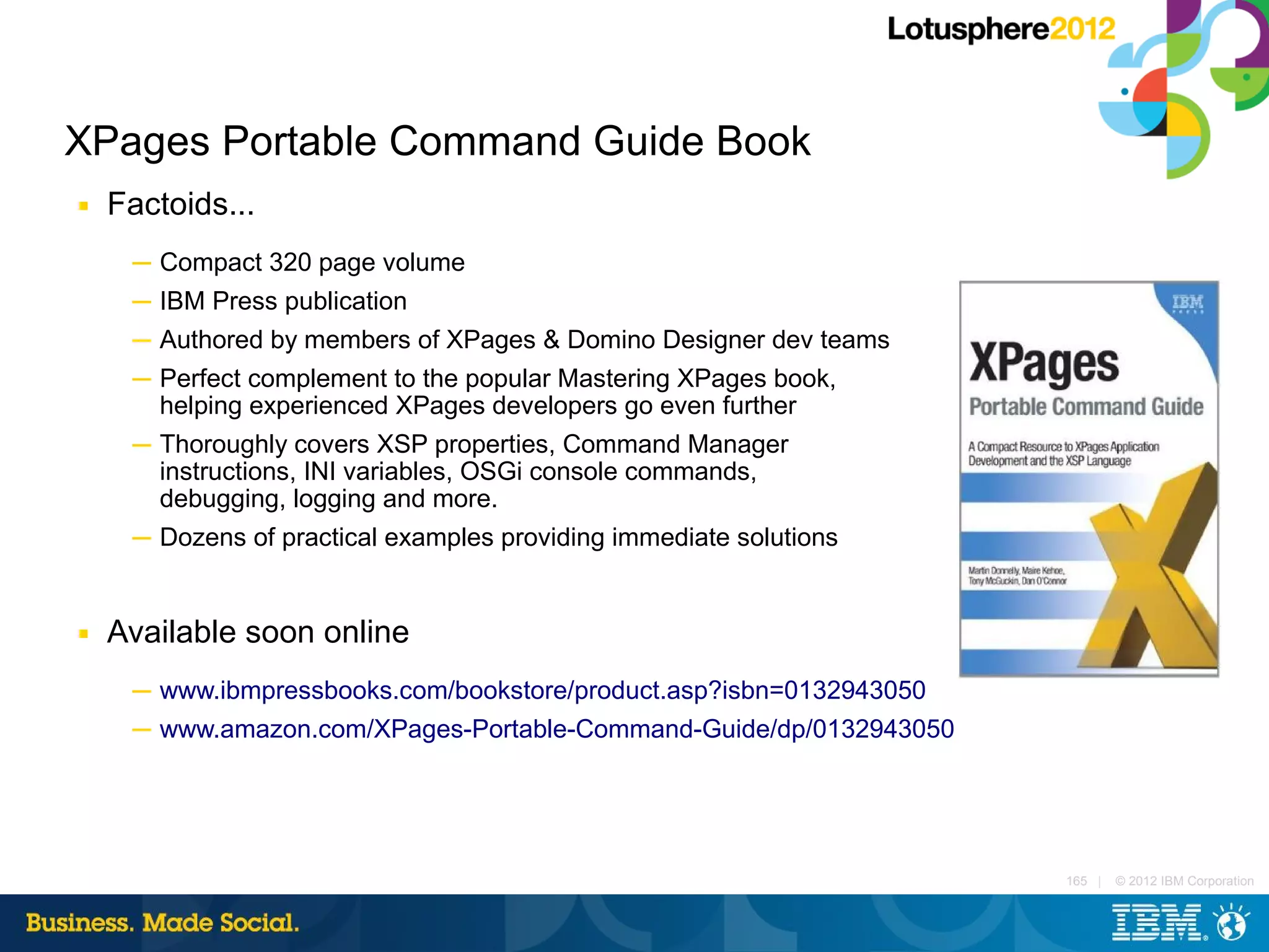 XPages Portable Command Guide Book
■   Factoids...
     ─ Compact 320 page volume
     ─ IBM Press publication
     ─ Authored by members of XPages & Domino Designer dev teams
     ─ Perfect complement to the popular Mastering XPages book,
       helping experienced XPages developers go even further
     ─ Thoroughly covers XSP properties, Command Manager
       instructions, INI variables, OSGi console commands,
       debugging, logging and more.
     ─ Dozens of practical examples providing immediate solutions


■   Available soon online
     ─ www.ibmpressbooks.com/bookstore/product.asp?isbn=0132943050
     ─ www.amazon.com/XPages-Portable-Command-Guide/dp/0132943050




                                                                     165 |   © 2012 IBM Corporation
 