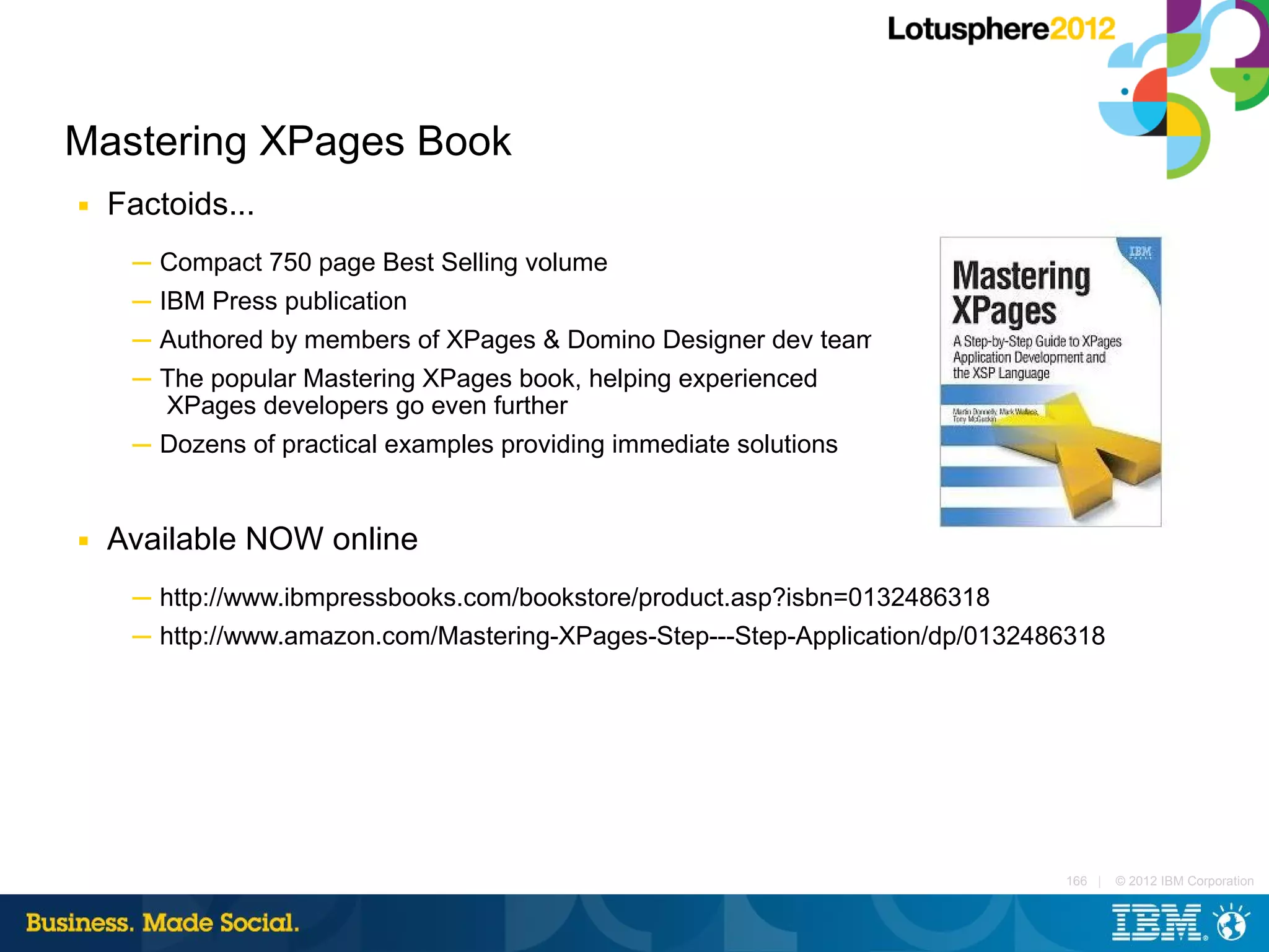 Mastering XPages Book
■   Factoids...
     ─ Compact 750 page Best Selling volume
     ─ IBM Press publication
     ─ Authored by members of XPages & Domino Designer dev teams
     ─ The popular Mastering XPages book, helping experienced
       XPages developers go even further
     ─ Dozens of practical examples providing immediate solutions


■   Available NOW online
     ─ http://www.ibmpressbooks.com/bookstore/product.asp?isbn=0132486318
     ─ http://www.amazon.com/Mastering-XPages-Step---Step-Application/dp/0132486318




                                                                               166 |   © 2012 IBM Corporation
 