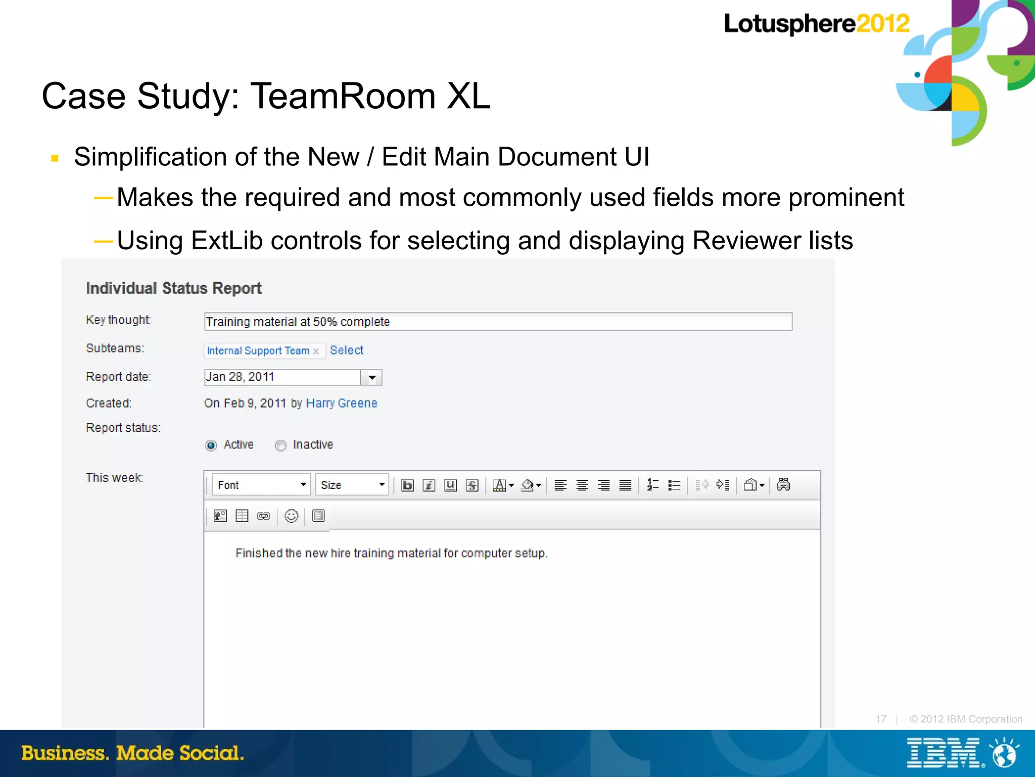 Case Study: TeamRoom XL
■   Simplification of the New / Edit Main Document UI
     ─ Makes the required and most commonly used fields more prominent
     ─ Using ExtLib controls for selecting and displaying Reviewer lists




                                                                           17 |   © 2012 IBM Corporation
 