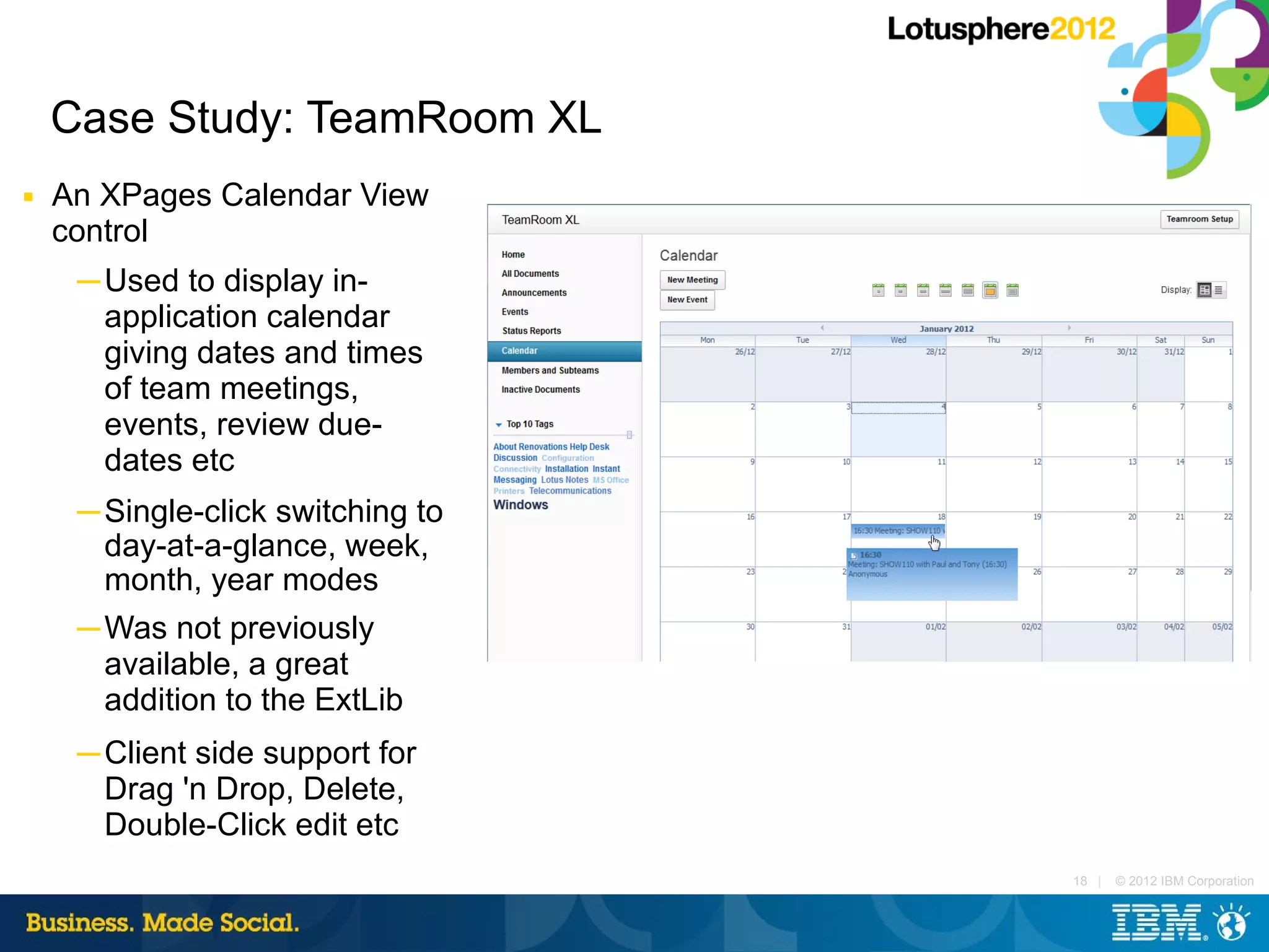 Case Study: TeamRoom XL
■   An XPages Calendar View
    control
     ─ Used to display in-
       application calendar
       giving dates and times
       of team meetings,
       events, review due-
       dates etc
     ─ Single-click switching to
       day-at-a-glance, week,
       month, year modes
     ─ Was not previously
       available, a great
       addition to the ExtLib
     ─ Client side support for
       Drag 'n Drop, Delete,
       Double-Click edit etc
                                   18 |   © 2012 IBM Corporation
 