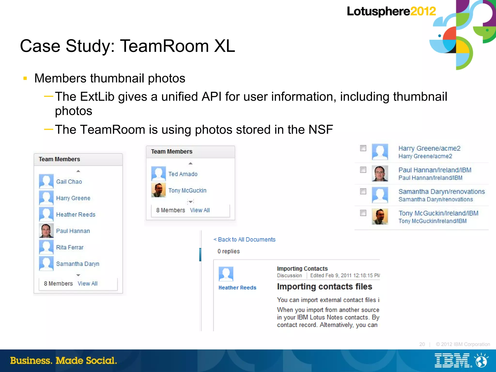Case Study: TeamRoom XL
■   Members thumbnail photos
     ─ The ExtLib gives a unified API for user information, including thumbnail
       photos
     ─ The TeamRoom is using photos stored in the NSF




                                                                         20 |   © 2012 IBM Corporation
 