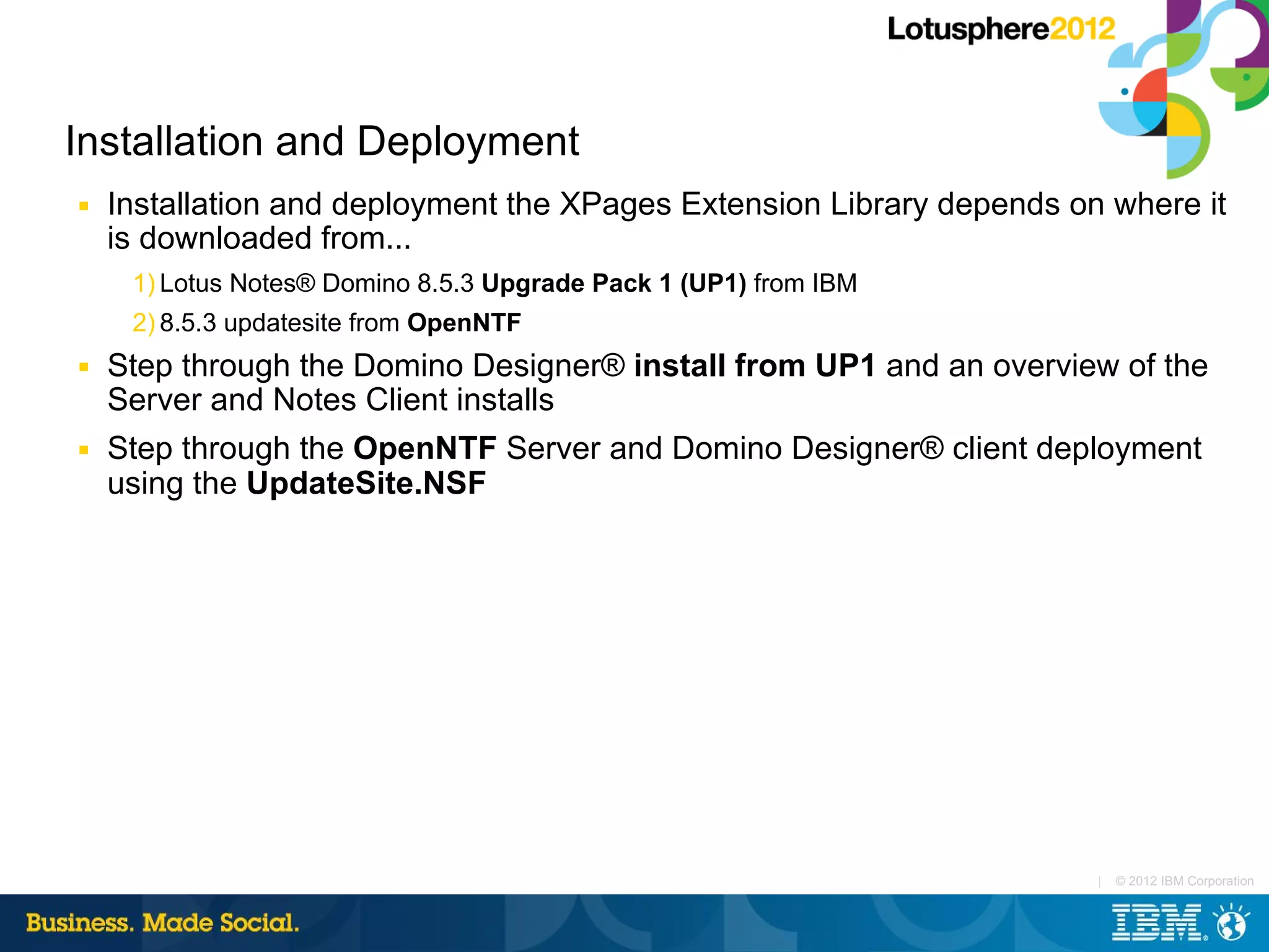 Installation and Deployment
■   Installation and deployment the XPages Extension Library depends on where it
    is downloaded from...
     1) Lotus Notes® Domino 8.5.3 Upgrade Pack 1 (UP1) from IBM
     2) 8.5.3 updatesite from OpenNTF
■   Step through the Domino Designer® install from UP1 and an overview of the
    Server and Notes Client installs
■   Step through the OpenNTF Server and Domino Designer® client deployment
    using the UpdateSite.NSF




                                                                       |   © 2012 IBM Corporation
 