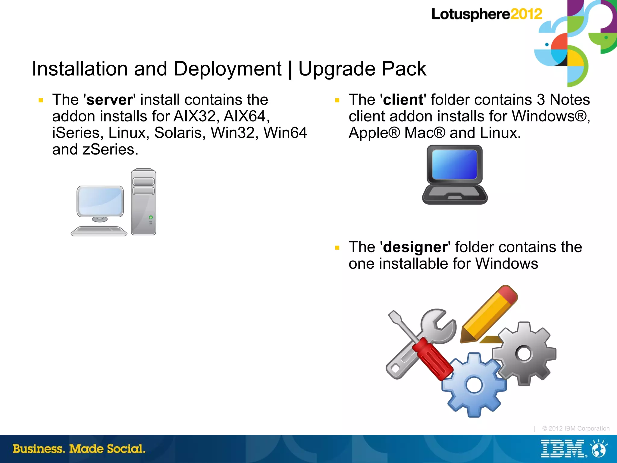 Installation and Deployment | Upgrade Pack
■   The 'server' install contains the       ■   The 'client' folder contains 3 Notes
    addon installs for AIX32, AIX64,            client addon installs for Windows®,
    iSeries, Linux, Solaris, Win32, Win64       Apple® Mac® and Linux.
    and zSeries.




                                            ■   The 'designer' folder contains the
                                                one installable for Windows




                                                                           |   © 2012 IBM Corporation
 