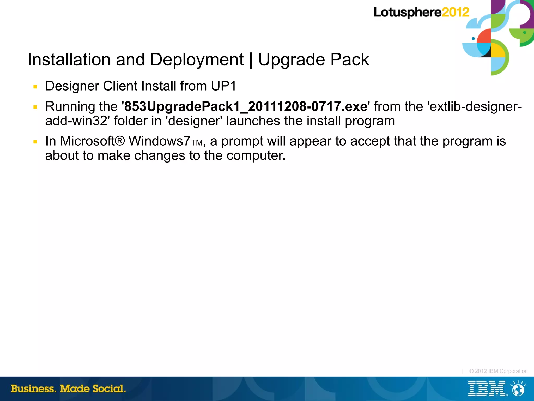 Installation and Deployment | Upgrade Pack
■   Designer Client Install from UP1
■   Running the '853UpgradePack1_20111208-0717.exe' from the 'extlib-designer-
    add-win32' folder in 'designer' launches the install program
■   In Microsoft® Windows7TM, a prompt will appear to accept that the program is
    about to make changes to the computer.




                                                                      |   © 2012 IBM Corporation
 