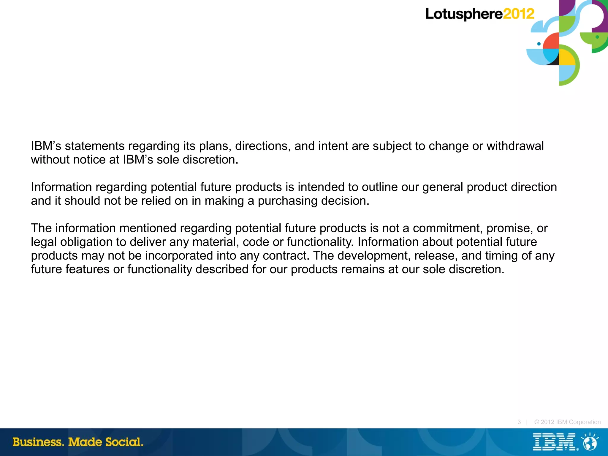 IBM’s statements regarding its plans, directions, and intent are subject to change or withdrawal
without notice at IBM’s sole discretion.

Information regarding potential future products is intended to outline our general product direction
and it should not be relied on in making a purchasing decision.

The information mentioned regarding potential future products is not a commitment, promise, or
legal obligation to deliver any material, code or functionality. Information about potential future
products may not be incorporated into any contract. The development, release, and timing of any
future features or functionality described for our products remains at our sole discretion.




                                                                                            3 |   © 2012 IBM Corporation
 