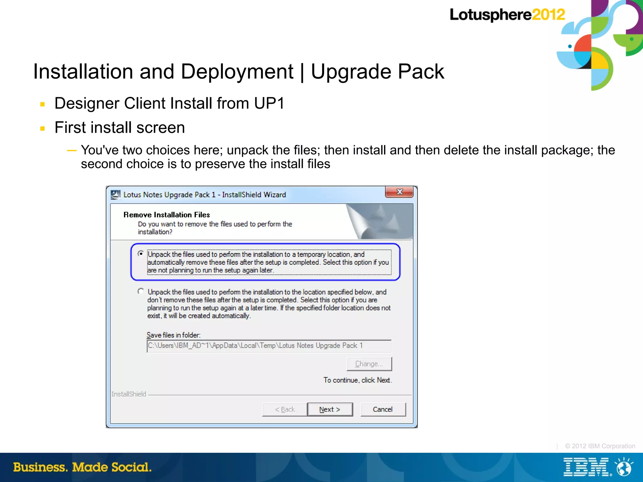 Installation and Deployment | Upgrade Pack
■   Designer Client Install from UP1
■   First install screen
     ─ You've two choices here; unpack the files; then install and then delete the install package; the
       second choice is to preserve the install files




                                                                                            |   © 2012 IBM Corporation
 