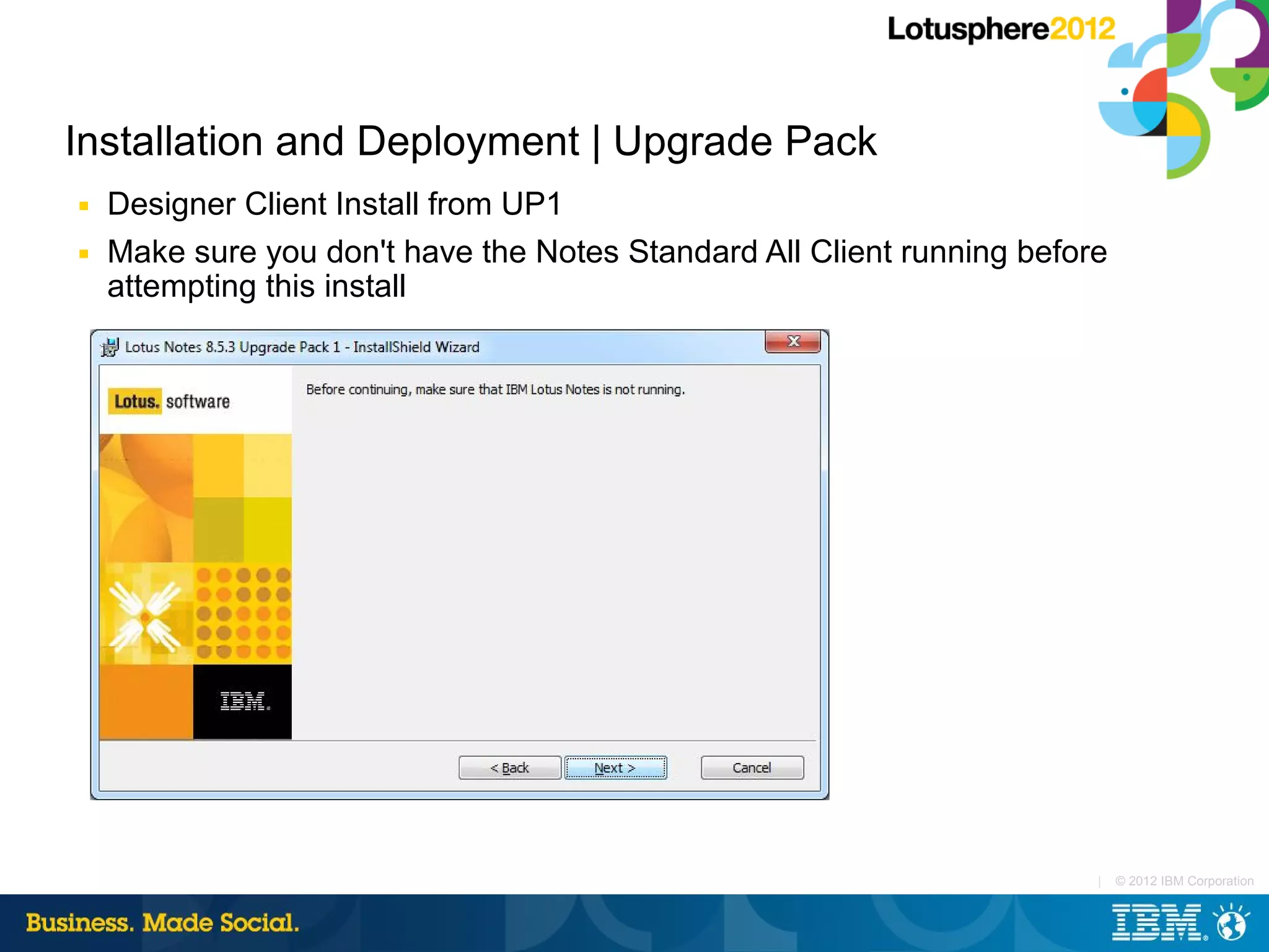 Installation and Deployment | Upgrade Pack
■   Designer Client Install from UP1
■   Make sure you don't have the Notes Standard All Client running before
    attempting this install




                                                                        |   © 2012 IBM Corporation
 