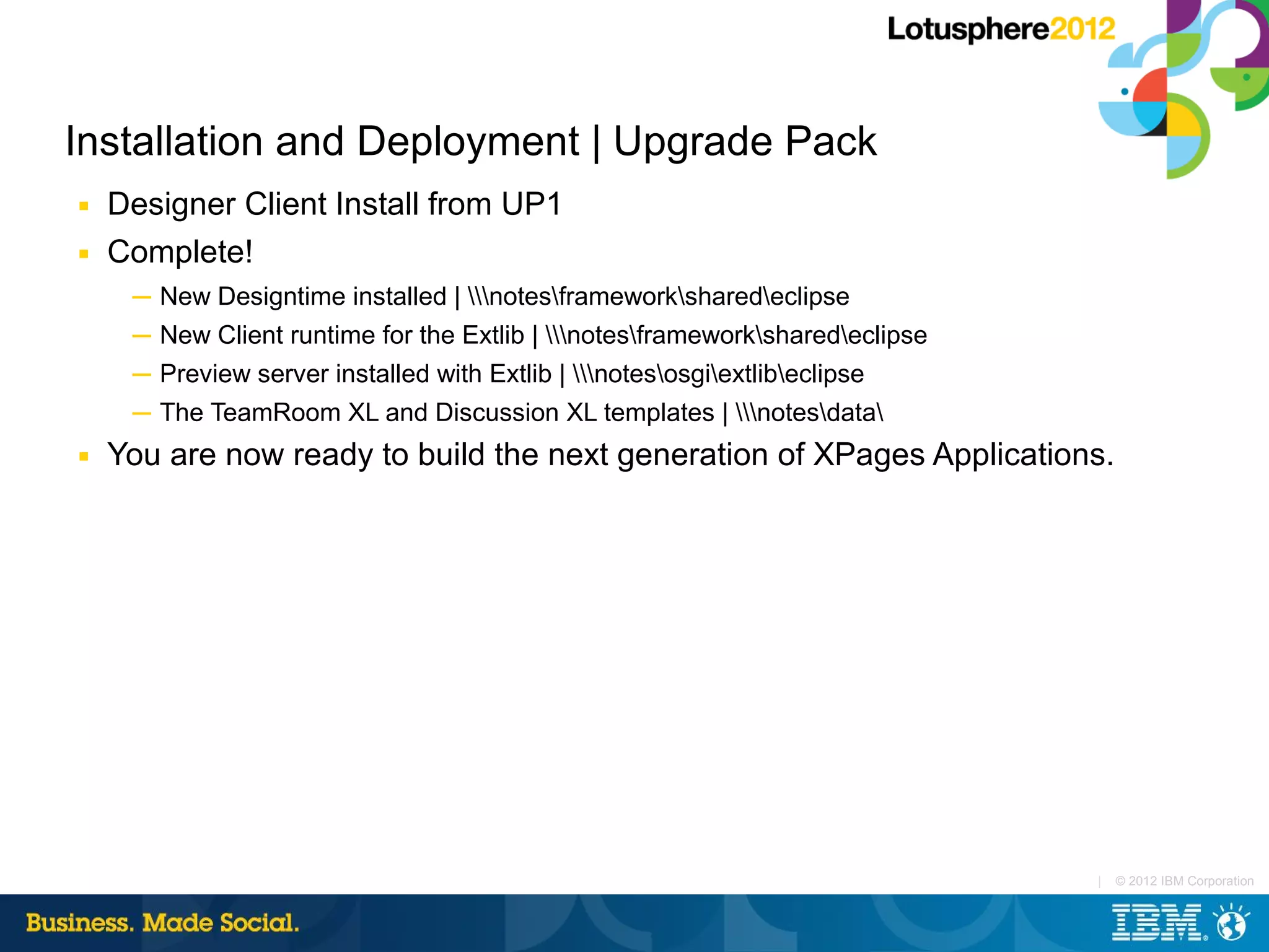 Installation and Deployment | Upgrade Pack
■   Designer Client Install from UP1
■   Complete!
     ─ New Designtime installed | notesframeworksharedeclipse
     ─ New Client runtime for the Extlib | notesframeworksharedeclipse
     ─ Preview server installed with Extlib | notesosgiextlibeclipse
     ─ The TeamRoom XL and Discussion XL templates | notesdata
■   You are now ready to build the next generation of XPages Applications.




                                                                               |   © 2012 IBM Corporation
 