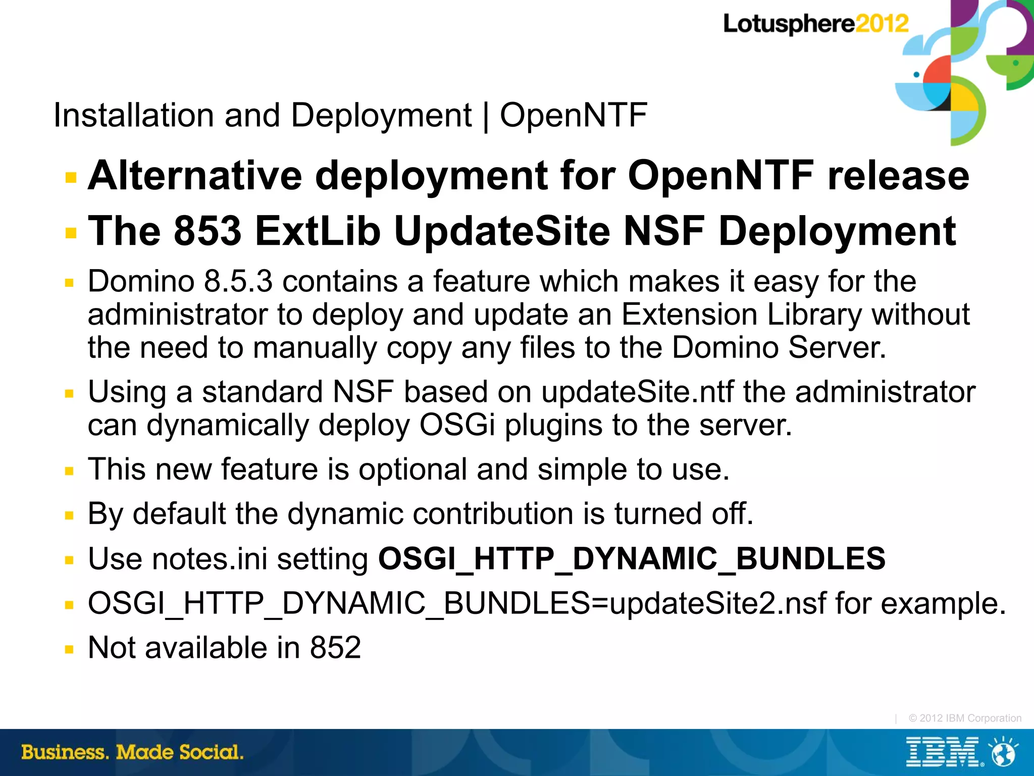 Installation and Deployment | OpenNTF
■ Alternative deployment for OpenNTF release
■ The 853 ExtLib UpdateSite NSF Deployment

■   Domino 8.5.3 contains a feature which makes it easy for the
    administrator to deploy and update an Extension Library without
    the need to manually copy any files to the Domino Server.
■   Using a standard NSF based on updateSite.ntf the administrator
    can dynamically deploy OSGi plugins to the server.
■   This new feature is optional and simple to use.
■   By default the dynamic contribution is turned off.
■   Use notes.ini setting OSGI_HTTP_DYNAMIC_BUNDLES
■   OSGI_HTTP_DYNAMIC_BUNDLES=updateSite2.nsf for example.
■   Not available in 852

                                                           |   © 2012 IBM Corporation
 