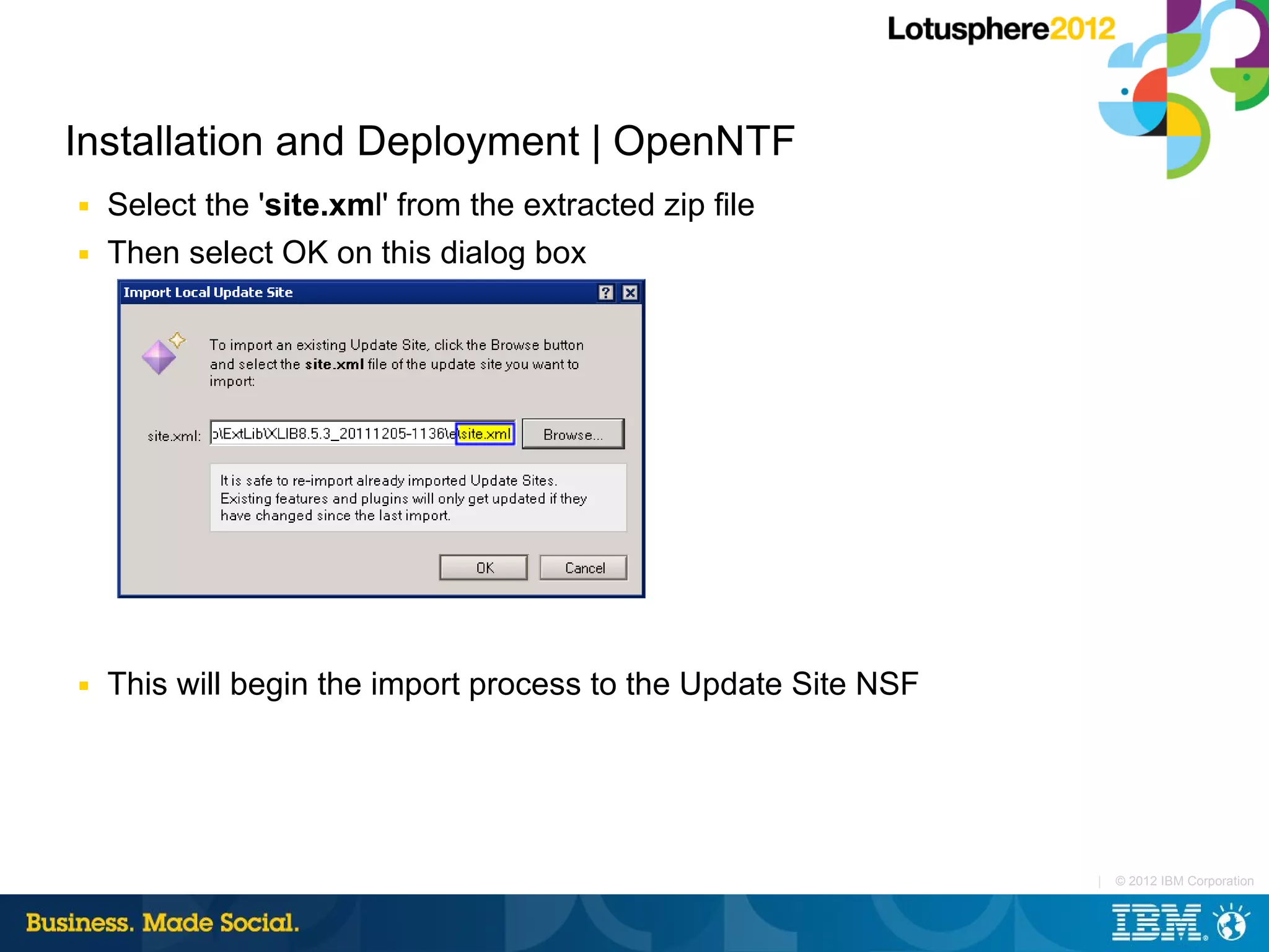 Installation and Deployment | OpenNTF
■   Select the 'site.xml' from the extracted zip file
■   Then select OK on this dialog box




■   This will begin the import process to the Update Site NSF




                                                                |   © 2012 IBM Corporation
 