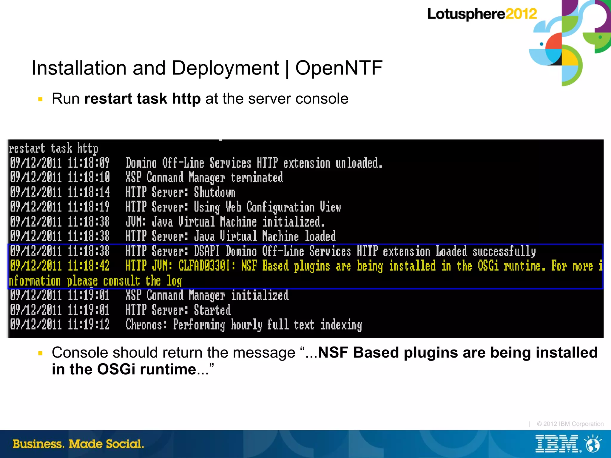 Installation and Deployment | OpenNTF
■   Run restart task http at the server console




■   Console should return the message “...NSF Based plugins are being installed
    in the OSGi runtime...”


                                                                     |   © 2012 IBM Corporation
 