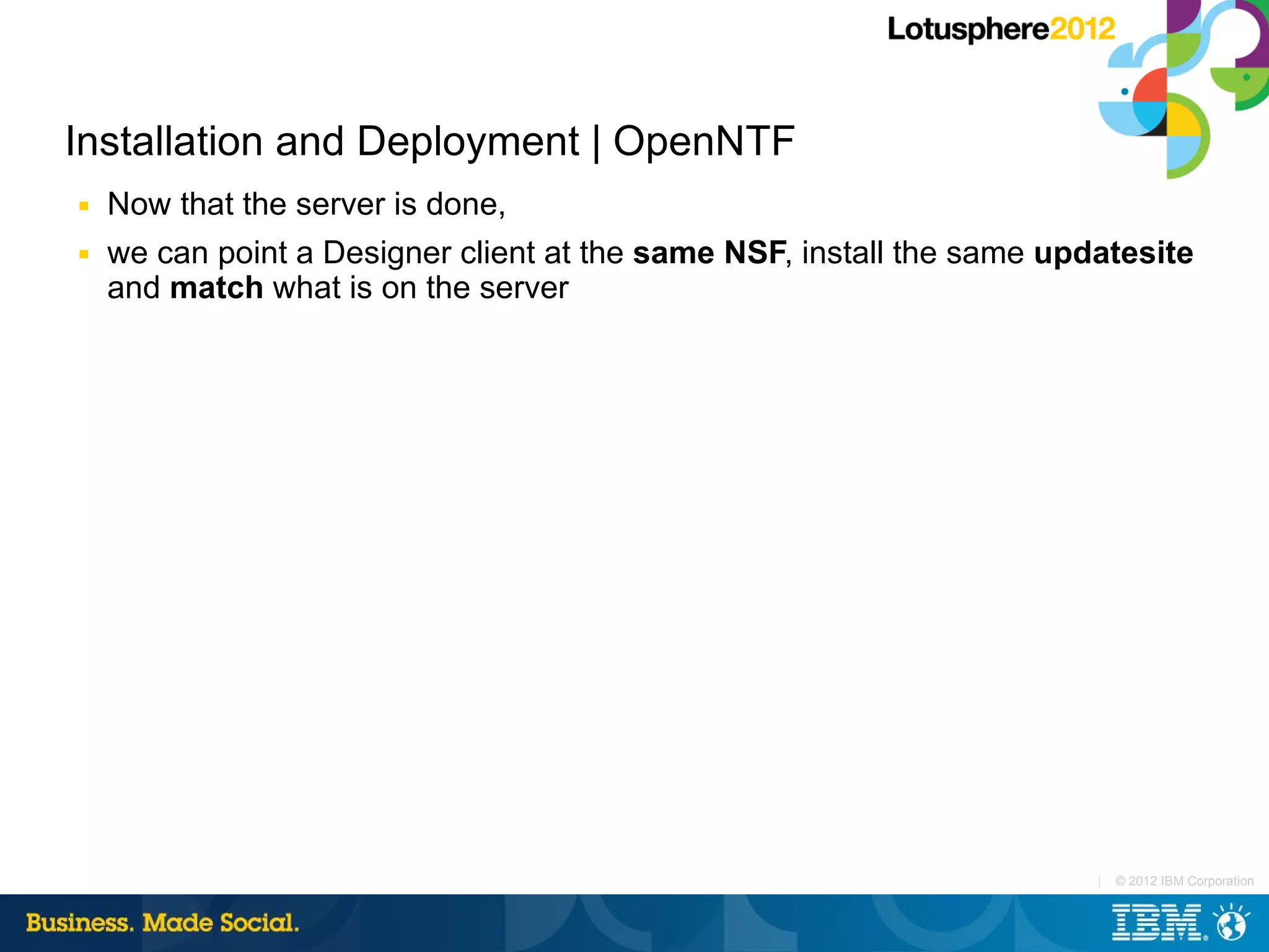 Installation and Deployment | OpenNTF
■   Now that the server is done,
■   we can point a Designer client at the same NSF, install the same updatesite
    and match what is on the server




                                                                        |   © 2012 IBM Corporation
 
