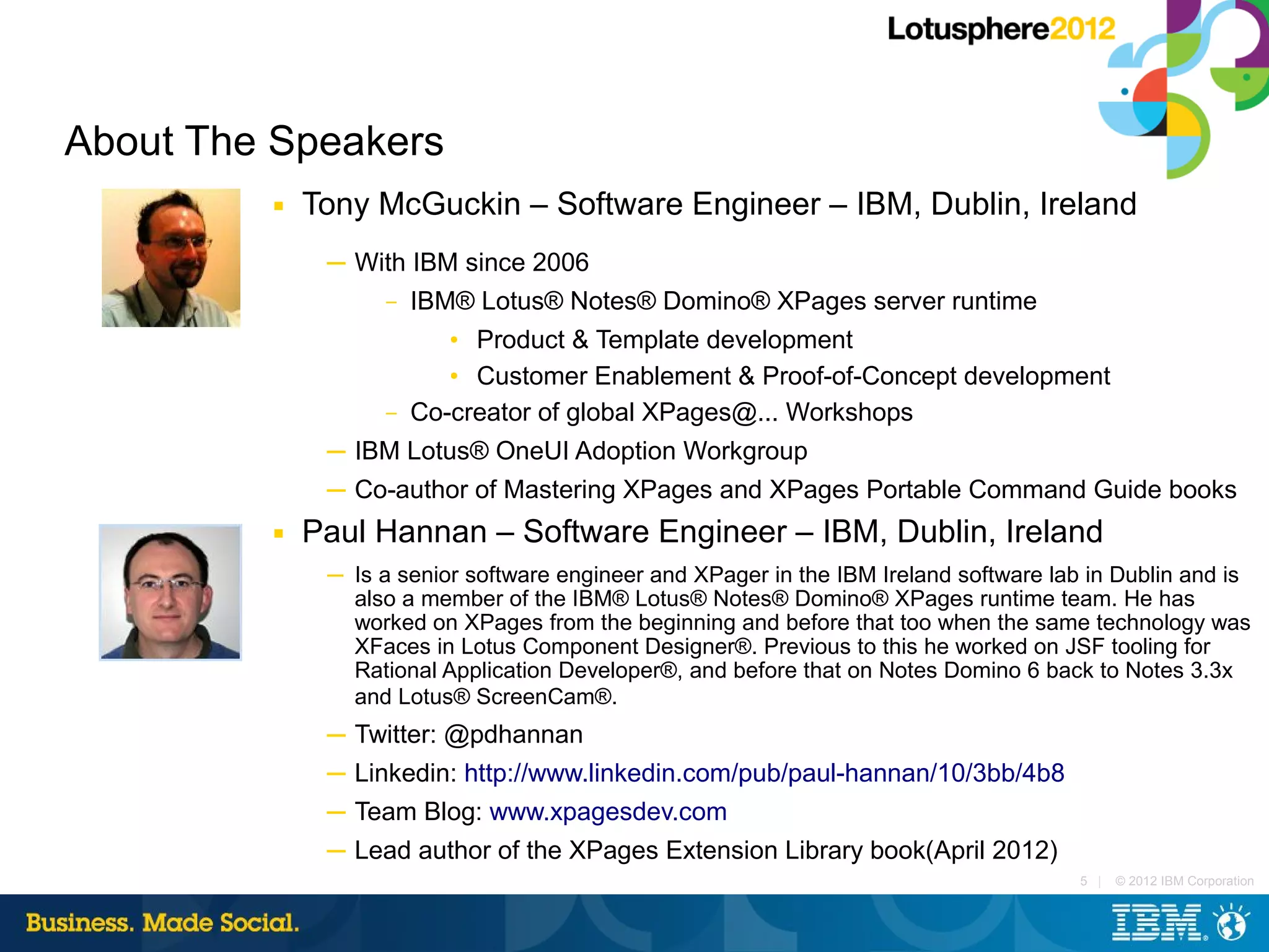 About The Speakers
         ■   Tony McGuckin – Software Engineer – IBM, Dublin, Ireland
              ─ With IBM since 2006
                  – IBM® Lotus® Notes® Domino® XPages server runtime

                          • Product & Template development
                          • Customer Enablement & Proof-of-Concept development
                   –   Co-creator of global XPages@... Workshops
              ─ IBM Lotus® OneUI Adoption Workgroup
              ─ Co-author of Mastering XPages and XPages Portable Command Guide books
         ■   Paul Hannan – Software Engineer – IBM, Dublin, Ireland
              ─ Is a senior software engineer and XPager in the IBM Ireland software lab in Dublin and is
                also a member of the IBM® Lotus® Notes® Domino® XPages runtime team. He has
                worked on XPages from the beginning and before that too when the same technology was
                XFaces in Lotus Component Designer®. Previous to this he worked on JSF tooling for
                Rational Application Developer®, and before that on Notes Domino 6 back to Notes 3.3x
                and Lotus® ScreenCam®.
              ─ Twitter: @pdhannan
              ─ Linkedin: http://www.linkedin.com/pub/paul-hannan/10/3bb/4b8
              ─ Team Blog: www.xpagesdev.com
              ─ Lead author of the XPages Extension Library book(April 2012)
                                                                                        5 |   © 2012 IBM Corporation
 