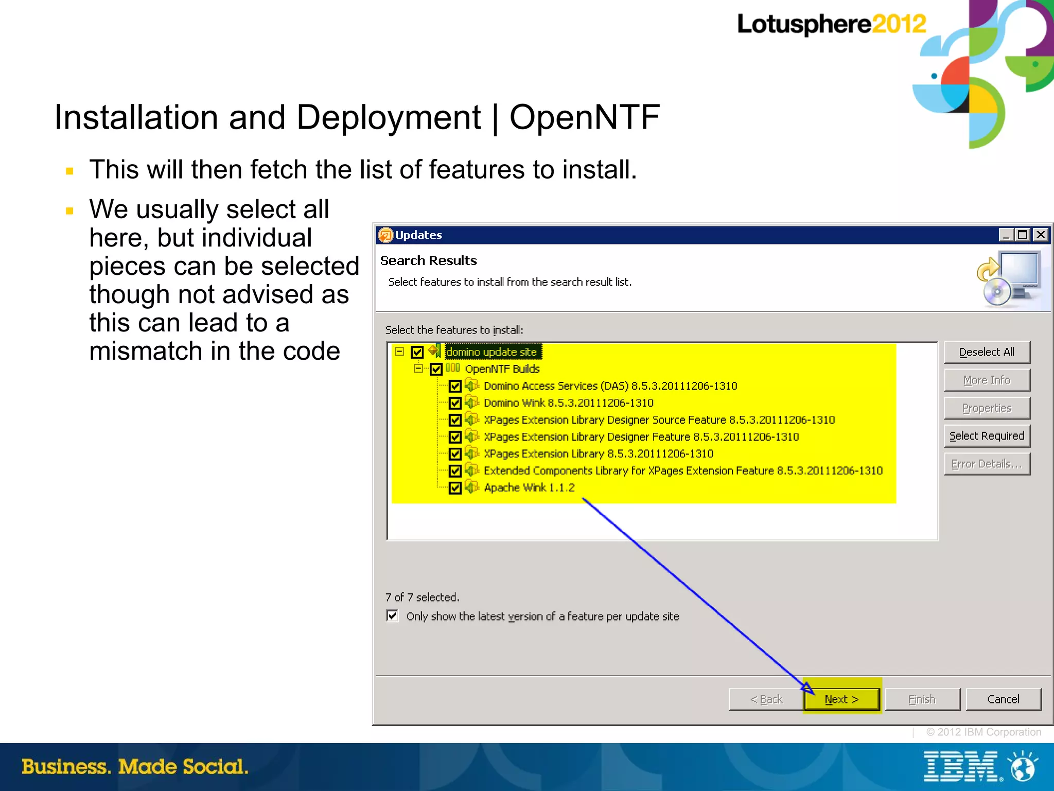 Installation and Deployment | OpenNTF
■   This will then fetch the list of features to install.
■   We usually select all
    here, but individual
    pieces can be selected
    though not advised as
    this can lead to a
    mismatch in the code




                                                            |   © 2012 IBM Corporation
 