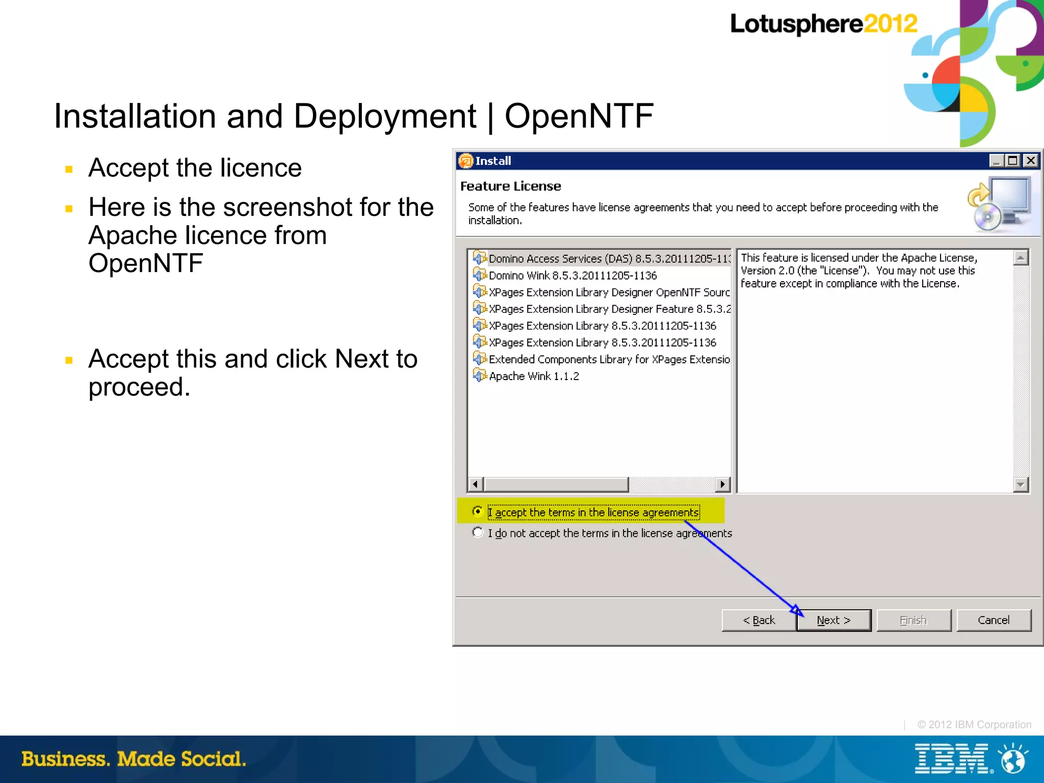 Installation and Deployment | OpenNTF
■   Accept the licence
■   Here is the screenshot for the
    Apache licence from
    OpenNTF


■   Accept this and click Next to
    proceed.




                                        |   © 2012 IBM Corporation
 