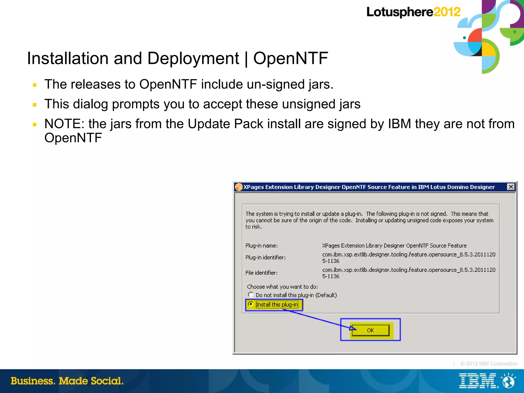 Installation and Deployment | OpenNTF
■   The releases to OpenNTF include un-signed jars.
■   This dialog prompts you to accept these unsigned jars
■   NOTE: the jars from the Update Pack install are signed by IBM they are not from
    OpenNTF




                                                                        |   © 2012 IBM Corporation
 