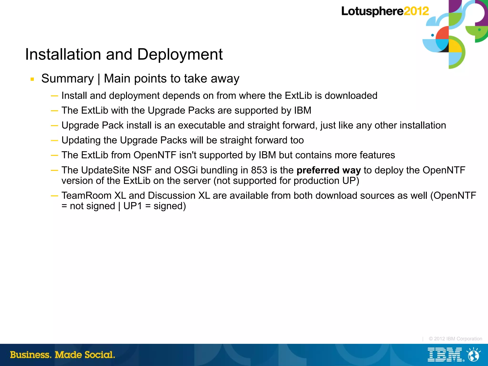 Installation and Deployment
■   Summary | Main points to take away
     ─ Install and deployment depends on from where the ExtLib is downloaded
     ─ The ExtLib with the Upgrade Packs are supported by IBM
     ─ Upgrade Pack install is an executable and straight forward, just like any other installation
     ─ Updating the Upgrade Packs will be straight forward too
     ─ The ExtLib from OpenNTF isn't supported by IBM but contains more features
     ─ The UpdateSite NSF and OSGi bundling in 853 is the preferred way to deploy the OpenNTF
       version of the ExtLib on the server (not supported for production UP)
     ─ TeamRoom XL and Discussion XL are available from both download sources as well (OpenNTF
       = not signed | UP1 = signed)




                                                                                             |   © 2012 IBM Corporation
 