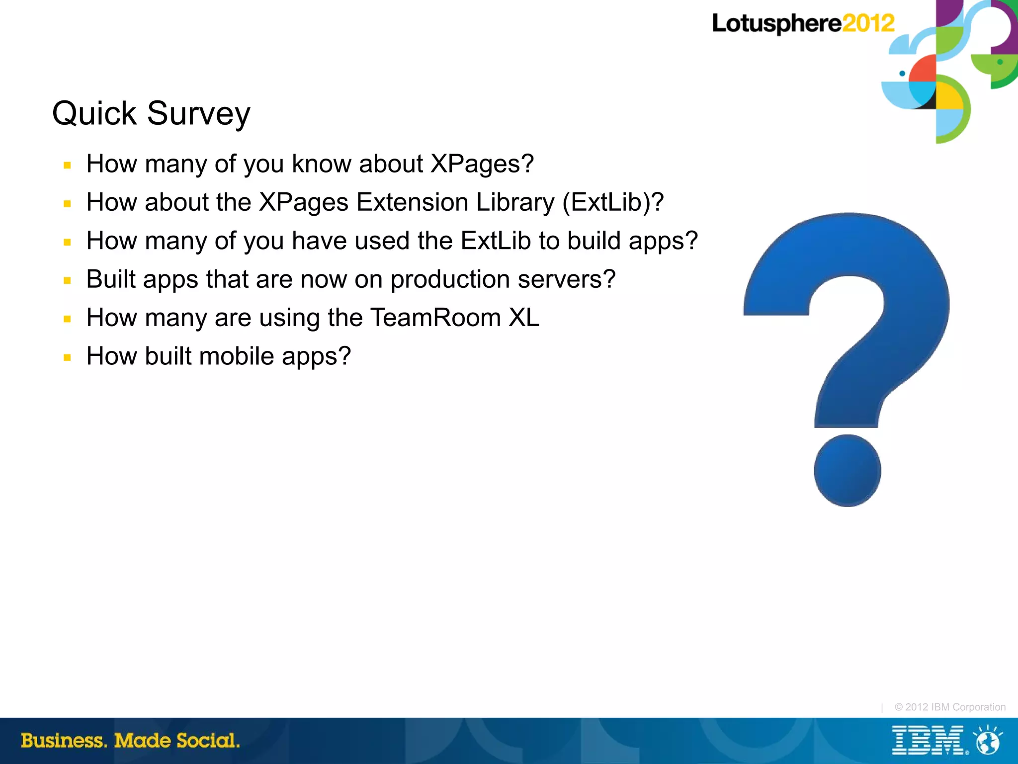 Quick Survey
■   How many of you know about XPages?
■   How about the XPages Extension Library (ExtLib)?
■   How many of you have used the ExtLib to build apps?
■   Built apps that are now on production servers?
■   How many are using the TeamRoom XL
■   How built mobile apps?




                                                          |   © 2012 IBM Corporation
 