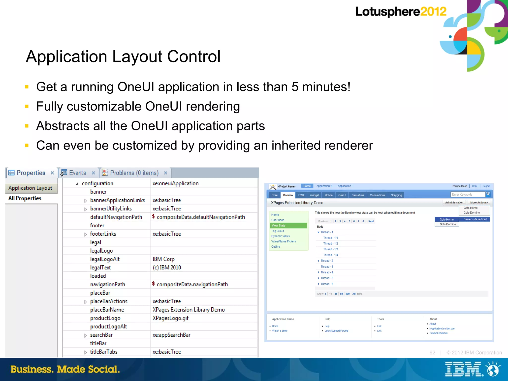 Application Layout Control
■   Get a running OneUI application in less than 5 minutes!
■   Fully customizable OneUI rendering
■   Abstracts all the OneUI application parts
■   Can even be customized by providing an inherited renderer




                                                                62 |   © 2012 IBM Corporation
 