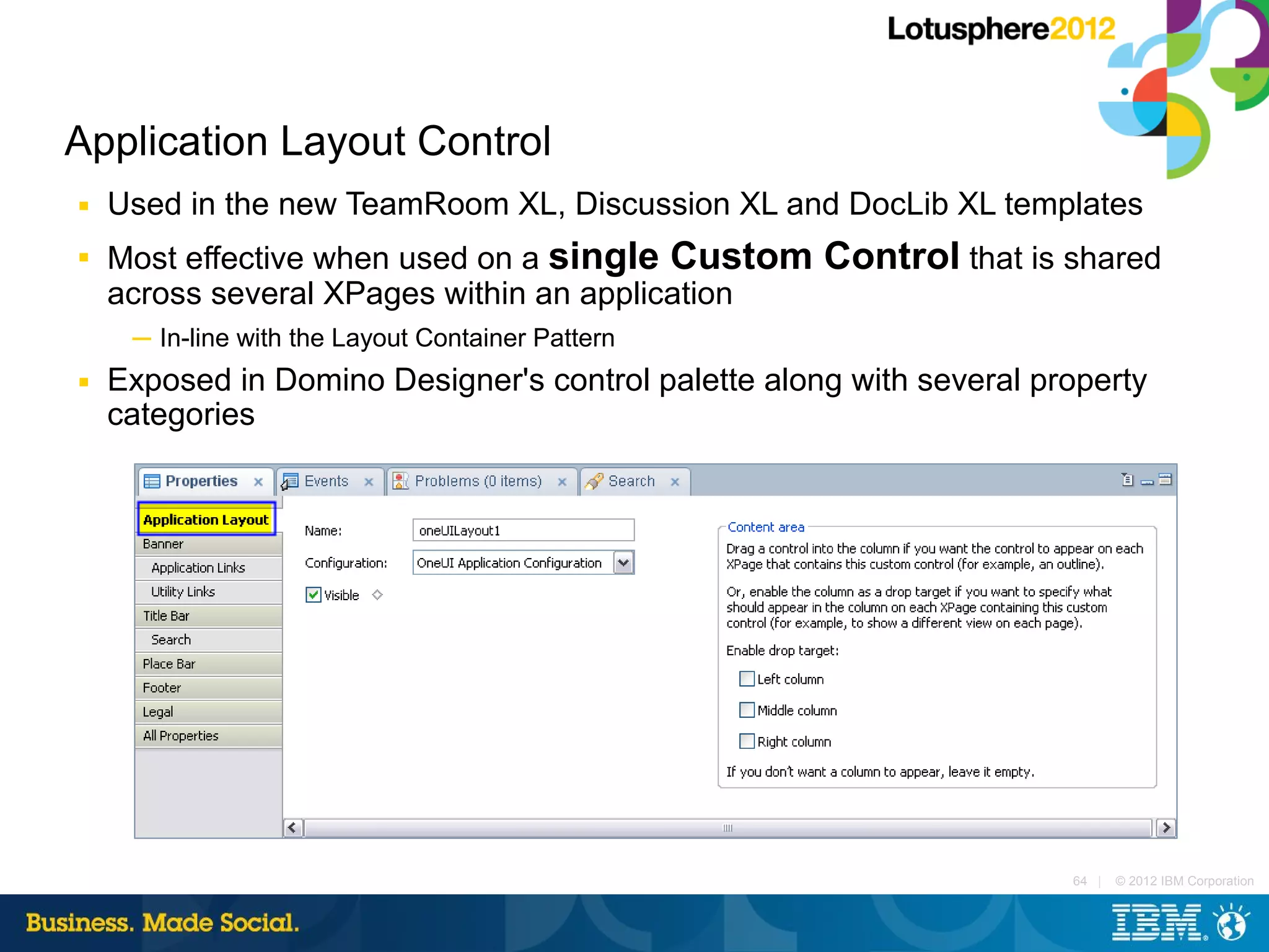 Application Layout Control
■   Used in the new TeamRoom XL, Discussion XL and DocLib XL templates
■   Most effective when used on a single Custom Control that is shared
    across several XPages within an application
     ─ In-line with the Layout Container Pattern
■   Exposed in Domino Designer's control palette along with several property
    categories




                                                                      64 |   © 2012 IBM Corporation
 