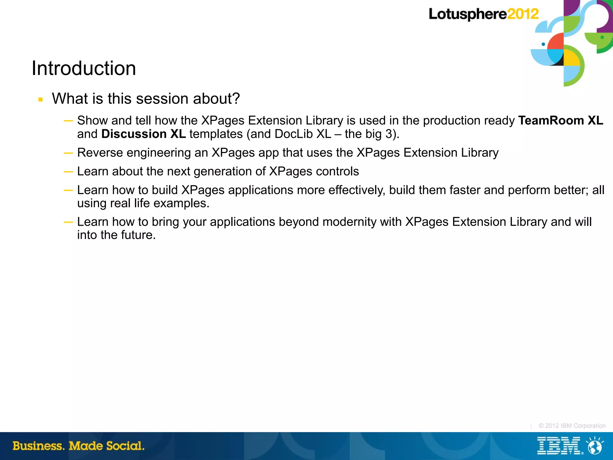 Introduction
■   What is this session about?
     ─ Show and tell how the XPages Extension Library is used in the production ready TeamRoom XL
       and Discussion XL templates (and DocLib XL – the big 3).
     ─ Reverse engineering an XPages app that uses the XPages Extension Library
     ─ Learn about the next generation of XPages controls
     ─ Learn how to build XPages applications more effectively, build them faster and perform better; all
       using real life examples.
     ─ Learn how to bring your applications beyond modernity with XPages Extension Library and will
       into the future.




                                                                                           |   © 2012 IBM Corporation
 