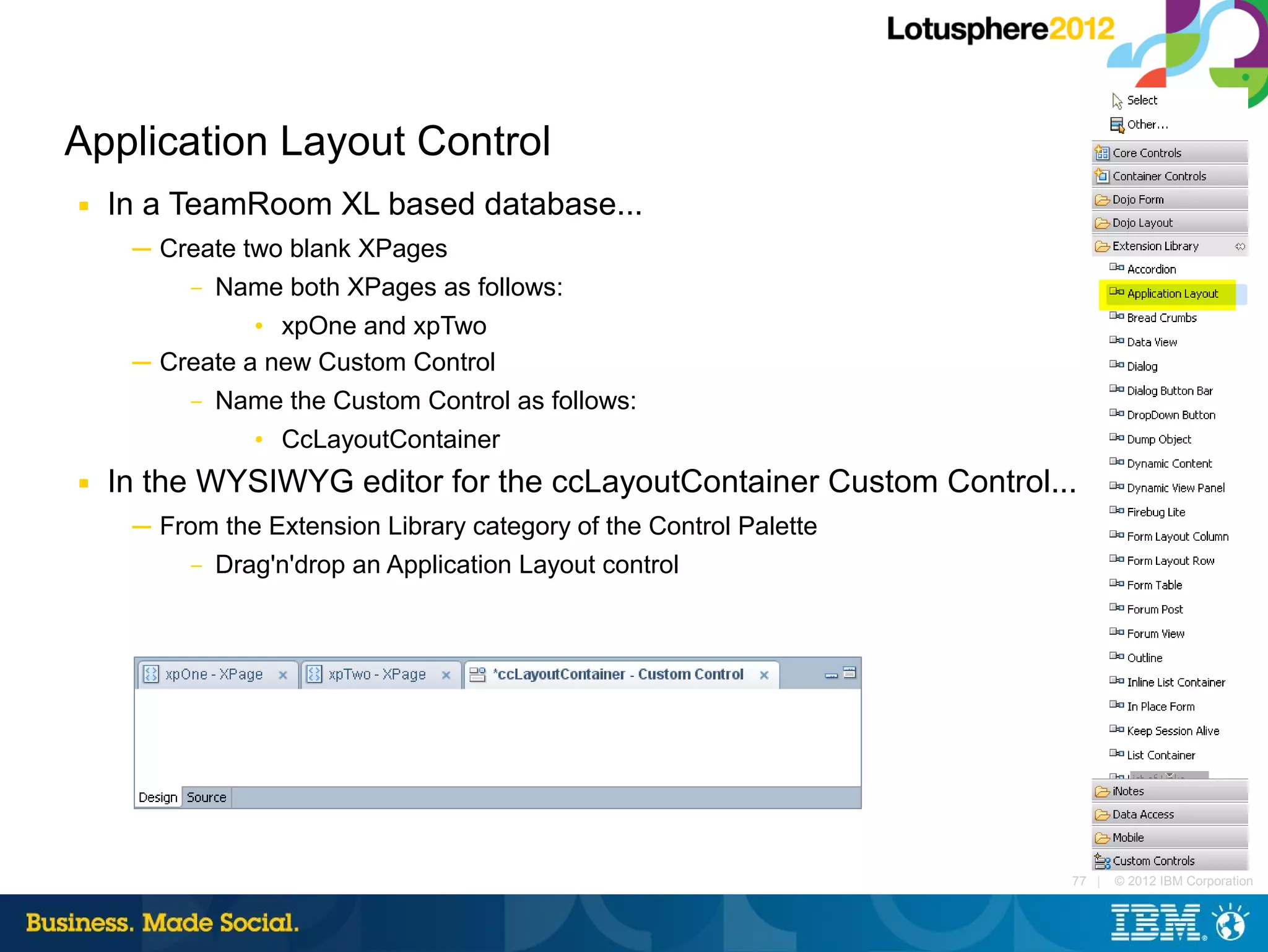 Application Layout Control
■   In a TeamRoom XL based database...
     ─ Create two blank XPages
         – Name both XPages as follows:

               • xpOne and xpTwo
     ─ Create a new Custom Control
         – Name the Custom Control as follows:

               • CcLayoutContainer
■   In the WYSIWYG editor for the ccLayoutContainer Custom Control...
     ─ From the Extension Library category of the Control Palette
          – Drag'n'drop an Application Layout control




                                                                    77 |   © 2012 IBM Corporation
 