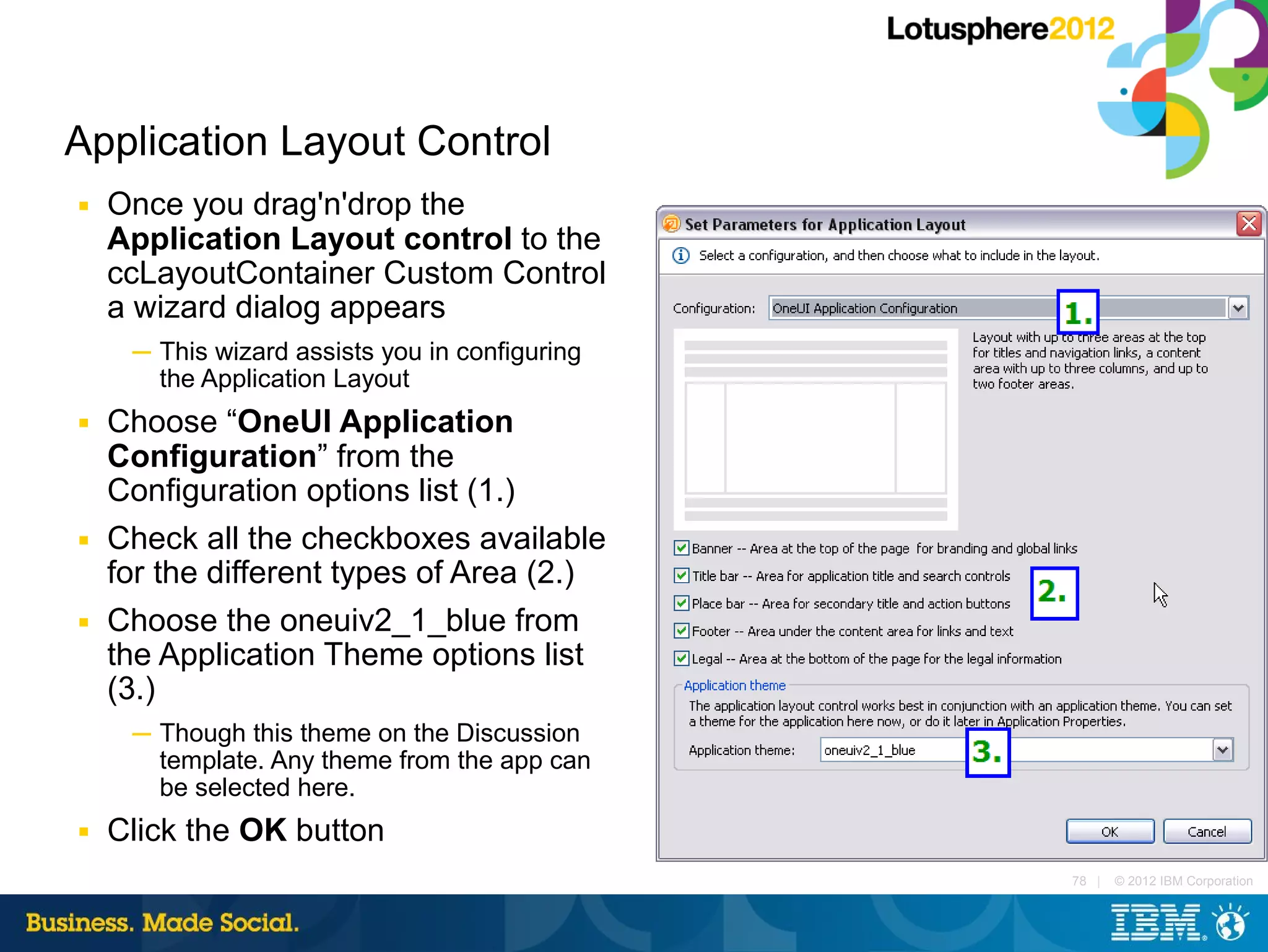 Application Layout Control
■   Once you drag'n'drop the
    Application Layout control to the
    ccLayoutContainer Custom Control
    a wizard dialog appears
     ─ This wizard assists you in configuring
       the Application Layout
■   Choose “OneUI Application
    Configuration” from the
    Configuration options list (1.)
■   Check all the checkboxes available
    for the different types of Area (2.)
■   Choose the oneuiv2_1_blue from
    the Application Theme options list
    (3.)
     ─ Though this theme on the Discussion
       template. Any theme from the app can
       be selected here.
■   Click the OK button
                                                78 |   © 2012 IBM Corporation
 