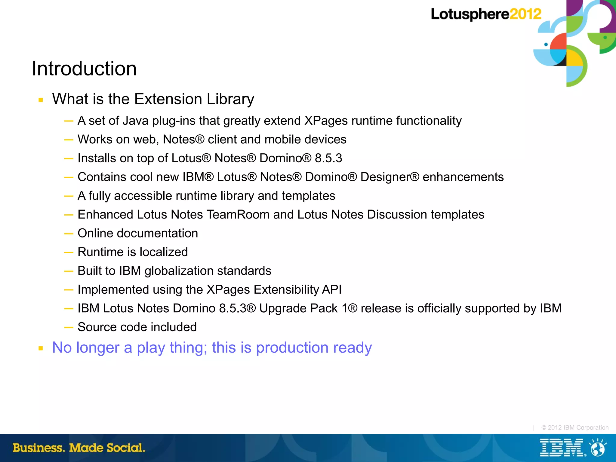 Introduction
■   What is the Extension Library
     ─ A set of Java plug-ins that greatly extend XPages runtime functionality
     ─ Works on web, Notes® client and mobile devices
     ─ Installs on top of Lotus® Notes® Domino® 8.5.3
     ─ Contains cool new IBM® Lotus® Notes® Domino® Designer® enhancements
     ─ A fully accessible runtime library and templates
     ─ Enhanced Lotus Notes TeamRoom and Lotus Notes Discussion templates
     ─ Online documentation
     ─ Runtime is localized
     ─ Built to IBM globalization standards
     ─ Implemented using the XPages Extensibility API
     ─ IBM Lotus Notes Domino 8.5.3® Upgrade Pack 1® release is officially supported by IBM
     ─ Source code included
■   No longer a play thing; this is production ready



                                                                                     |   © 2012 IBM Corporation
 
