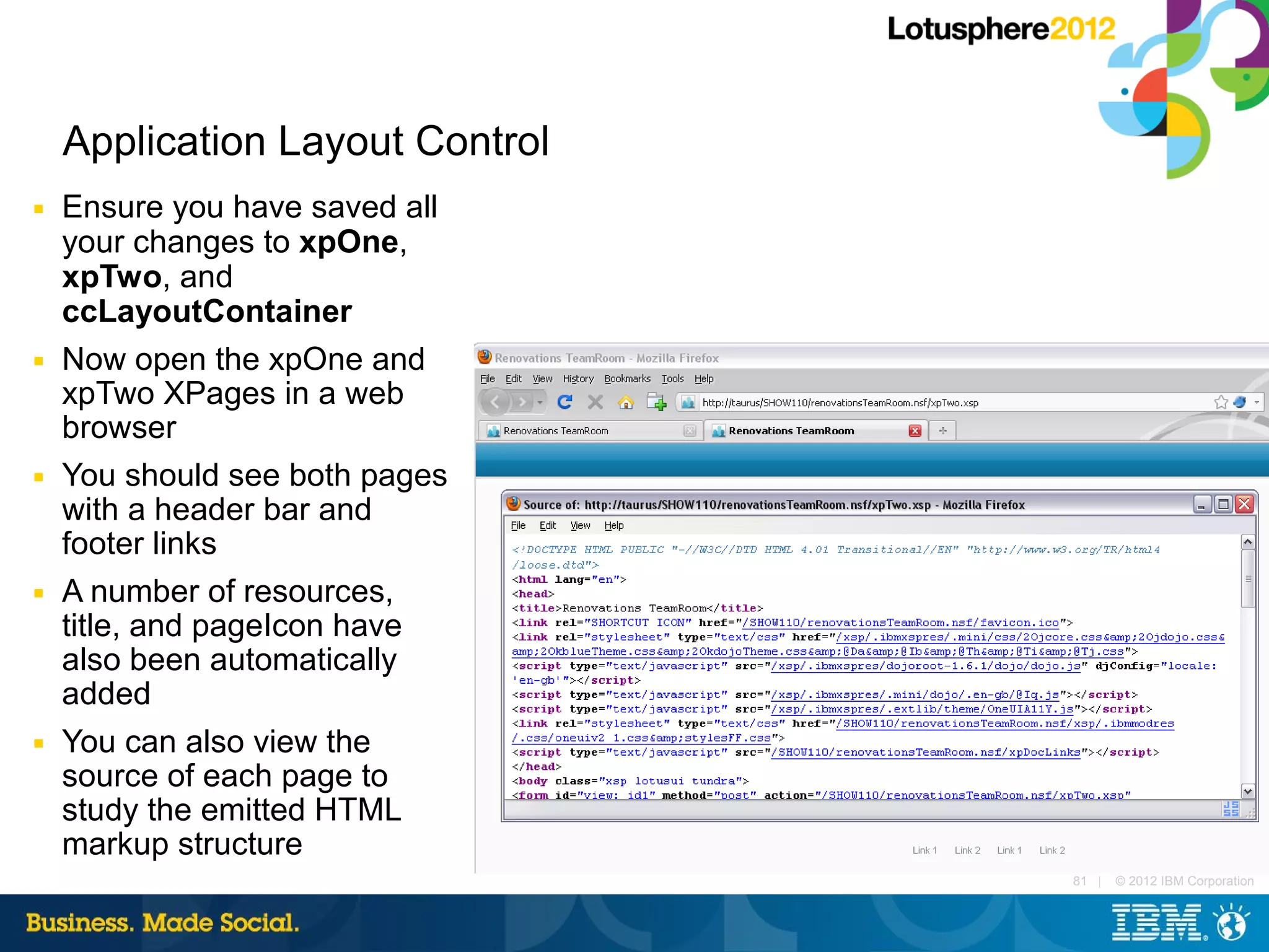 Application Layout Control
■   Ensure you have saved all
    your changes to xpOne,
    xpTwo, and
    ccLayoutContainer
■   Now open the xpOne and
    xpTwo XPages in a web
    browser
■   You should see both pages
    with a header bar and
    footer links
■   A number of resources,
    title, and pageIcon have
    also been automatically
    added
■   You can also view the
    source of each page to
    study the emitted HTML
    markup structure
                                 81 |   © 2012 IBM Corporation
 
