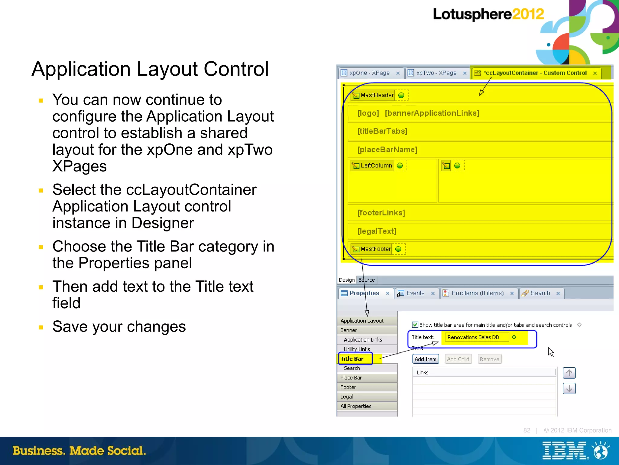 Application Layout Control
■   You can now continue to
    configure the Application Layout
    control to establish a shared
    layout for the xpOne and xpTwo
    XPages
■   Select the ccLayoutContainer
    Application Layout control
    instance in Designer
■   Choose the Title Bar category in
    the Properties panel
■   Then add text to the Title text
    field
■   Save your changes




                                       82 |   © 2012 IBM Corporation
 