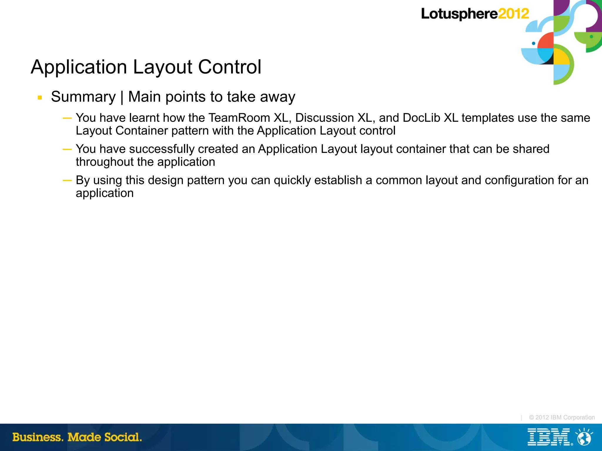 Application Layout Control
■   Summary | Main points to take away
     ─ You have learnt how the TeamRoom XL, Discussion XL, and DocLib XL templates use the same
       Layout Container pattern with the Application Layout control
     ─ You have successfully created an Application Layout layout container that can be shared
       throughout the application
     ─ By using this design pattern you can quickly establish a common layout and configuration for an
       application




                                                                                         |   © 2012 IBM Corporation
 