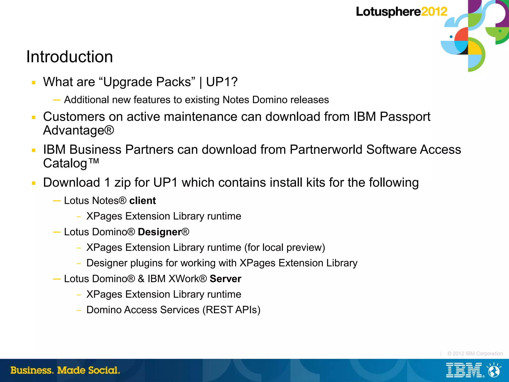 Introduction
■   What are “Upgrade Packs” | UP1?
     ─ Additional new features to existing Notes Domino releases
■   Customers on active maintenance can download from IBM Passport
    Advantage®
■   IBM Business Partners can download from Partnerworld Software Access
    Catalog™
■   Download 1 zip for UP1 which contains install kits for the following
     ─ Lotus Notes® client
          –   XPages Extension Library runtime
     ─ Lotus Domino® Designer®
          –   XPages Extension Library runtime (for local preview)
          –   Designer plugins for working with XPages Extension Library
     ─ Lotus Domino® & IBM XWork® Server
          –   XPages Extension Library runtime
          –   Domino Access Services (REST APIs)



                                                                           |   © 2012 IBM Corporation
 