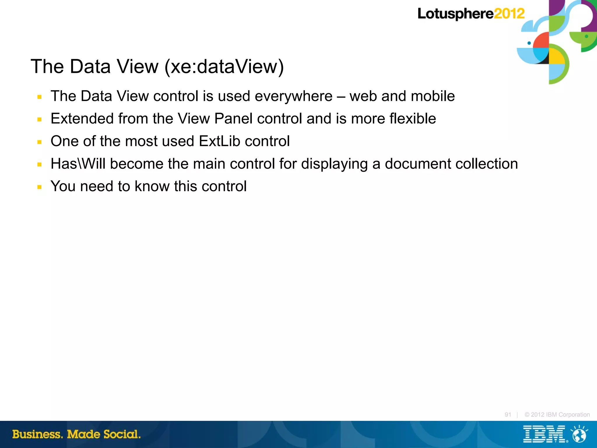 The Data View (xe:dataView)
■   The Data View control is used everywhere – web and mobile
■   Extended from the View Panel control and is more flexible
■   One of the most used ExtLib control
■   HasWill become the main control for displaying a document collection
■   You need to know this control




                                                                       91 |   © 2012 IBM Corporation
 