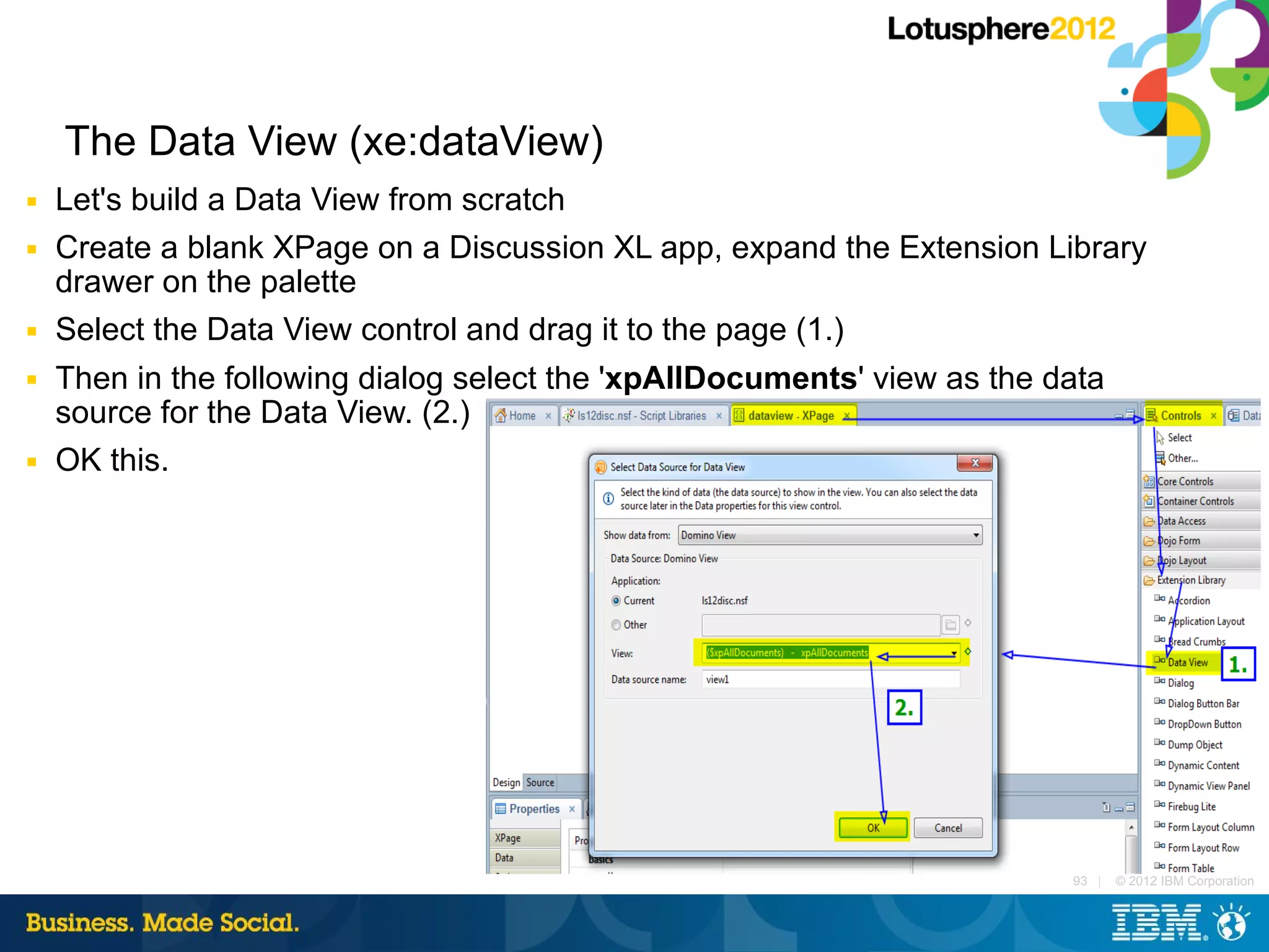 The Data View (xe:dataView)
■   Let's build a Data View from scratch
■   Create a blank XPage on a Discussion XL app, expand the Extension Library
    drawer on the palette
■   Select the Data View control and drag it to the page (1.)
■   Then in the following dialog select the 'xpAllDocuments' view as the data
    source for the Data View. (2.)
■   OK this.




                                                                          93 |   © 2012 IBM Corporation
 