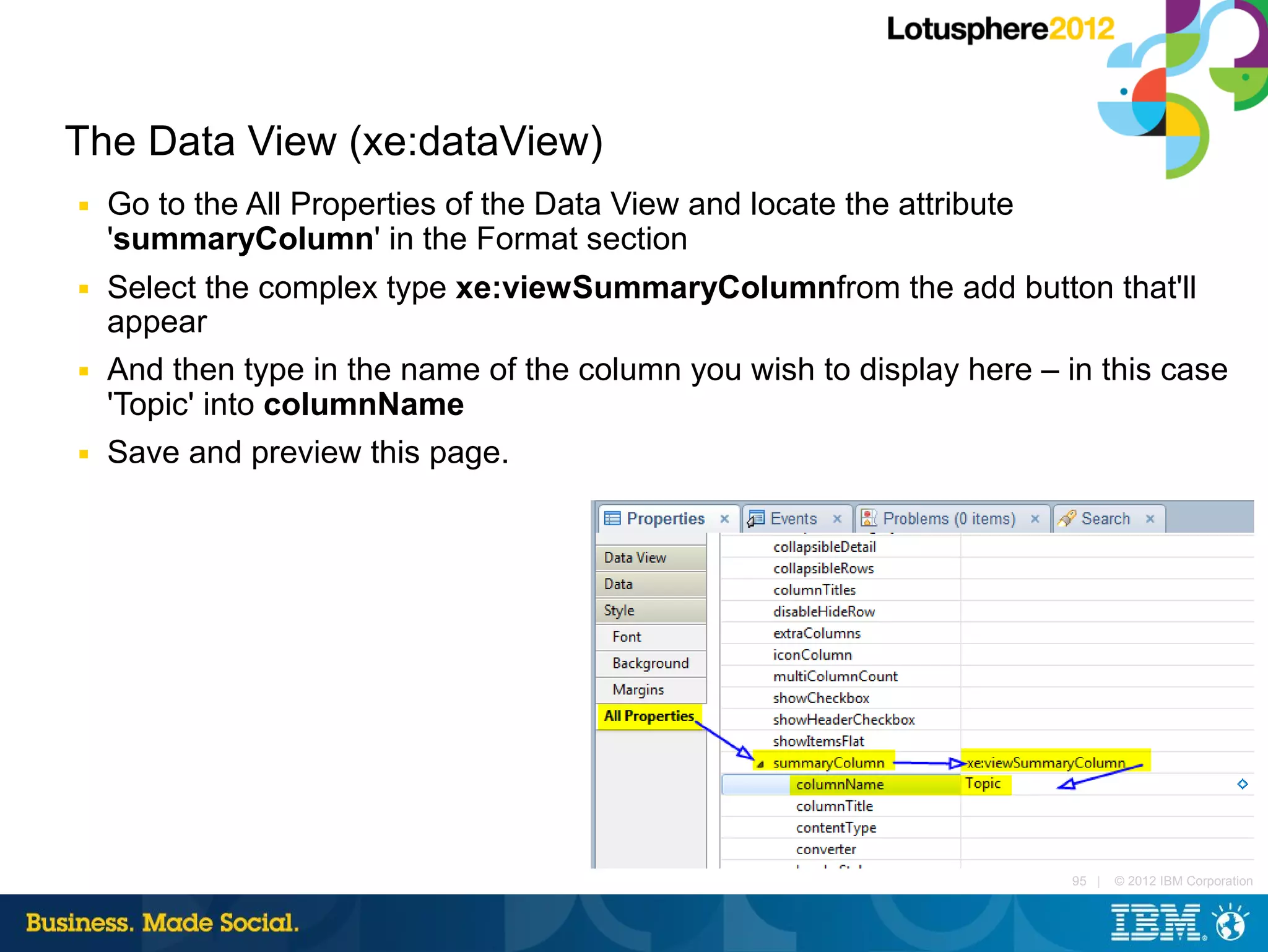 The Data View (xe:dataView)
■   Go to the All Properties of the Data View and locate the attribute
    'summaryColumn' in the Format section
■   Select the complex type xe:viewSummaryColumnfrom the add button that'll
    appear
■   And then type in the name of the column you wish to display here – in this case
    'Topic' into columnName
■   Save and preview this page.




                                                                         95 |   © 2012 IBM Corporation
 
