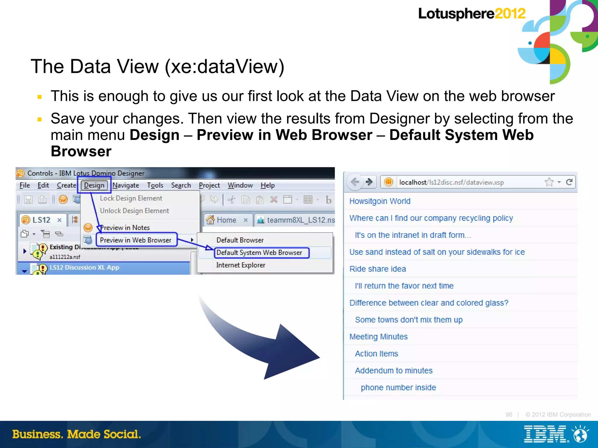 The Data View (xe:dataView)
■   This is enough to give us our first look at the Data View on the web browser
■   Save your changes. Then view the results from Designer by selecting from the
    main menu Design – Preview in Web Browser – Default System Web
    Browser




                                                                      96 |   © 2012 IBM Corporation
 